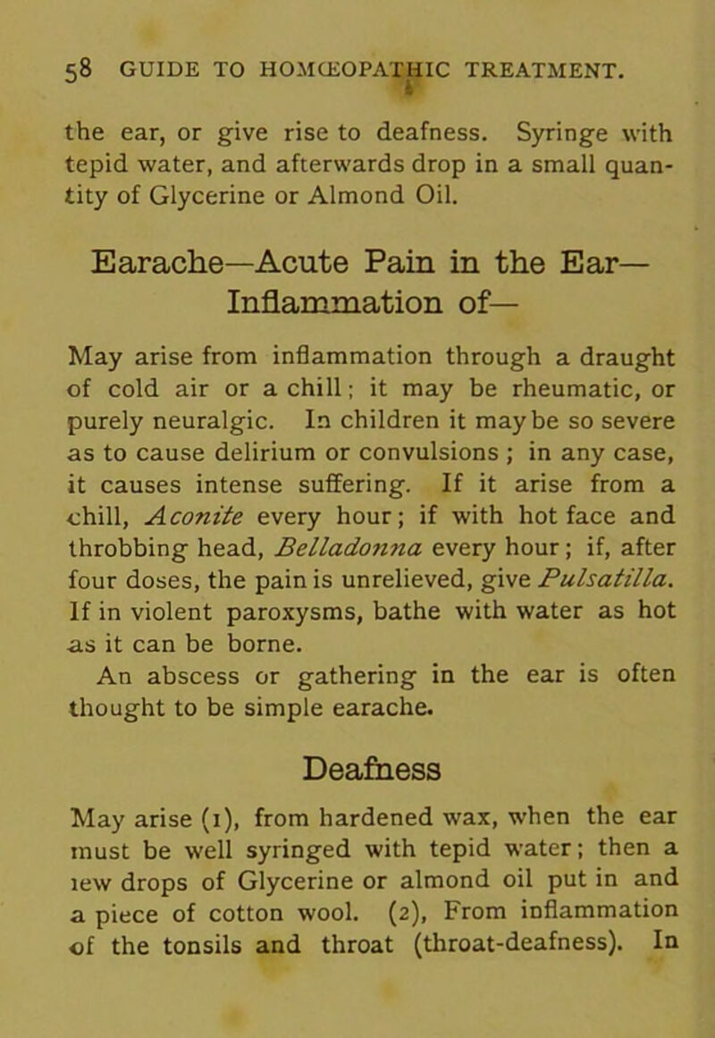 the ear, or give rise to deafness. Syringe with tepid water, and afterwards drop in a small quan- tity of Glycerine or Almond Oil. Earache—Acute Pain in the Ear- Inflammation of— May arise from inflammation through a draught of cold air or a chill; it may be rheumatic, or purely neuralgic. In children it maybe so severe as to cause delirium or convulsions ; in any case, it causes intense suffering. If it arise from a chill, Aconite every hour; if with hot face and throbbing head, Belladonna every hour; if, after four doses, the pain is unrelieved, give Pulsatilla. If in violent paroxysms, bathe with water as hot as it can be borne. An abscess or gathering in the ear is often thought to be simple earache. Deafness May arise (1), from hardened wax, when the ear must be well syringed with tepid water; then a lew drops of Glycerine or almond oil put in and a piece of cotton wool. (2), From inflammation of the tonsils and throat (throat-deafness). In