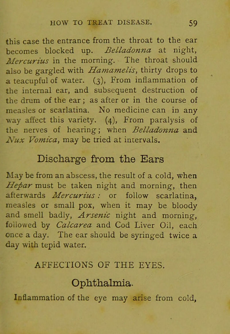 this case the entrance from the throat to the ear becomes blocked up. Belladonna at night, Mercurius in the morning. The throat should also be gargled with Hamamelis, thirty drops to a teacupful of water. (3), From inflammation of the internal ear, and subsequent destruction of the drum of the ear; as after or in the course of measles or scarlatina. No medicine can in any way affect this variety. (4), From paralysis of the nerves of hearing; when Belladotma and Nux Vomica, may be tried at intervals. Discharge from the Ears May be from an abscess, the result of a cold, when Hepar must be taken night and morning, then afterwards Mercurius: or follow scarlatina, measles or small pox, when it may be bloody and smell badly, Arsenic night and morning, followed by Calcarea and Cod Liver Oil, each once a day. The ear should be syringed twice a day with tepid water. AFFECTIONS OF THE EYES. Ophthalmia. Inflammation of the eye may arise from cold,