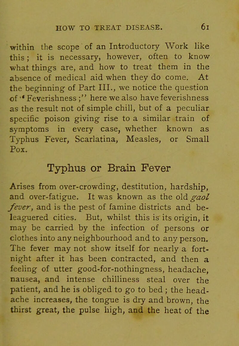 within the scope of an Introductory Work like this; it is necessary, however, often to know what things are, and how to treat them in the absence of medical aid when they do come. At the beginning of Part III., we notice the question of '* Feverishnesshere we also have feverishness as the result not of simple chill, but of a peculiar specific poison giving rise to a similar train of symptoms in every case, whether known as Typhus Fever, Scarlatina, Measles, or Small Pox. Typhus or Brain Fever Arises from over-crowding, destitution, hardship, and over-fatigue. It was known as the old gaol fever, and is the pest of famine districts and be- leaguered cities. But, whilst this is its origin, it may be carried by the infection of persons or clothes into any neighbourhood and to any person. The fever may not show itself for nearly a fort- night after it has been contracted, and then a feeling of utter good-for-nothingness, headache, nausea, and intense chilliness steal over the patient, and he is obliged to go to bed ; the head- ache increases, the tongue is dry and brown, the thirst great, the pulse high, and the heat of the