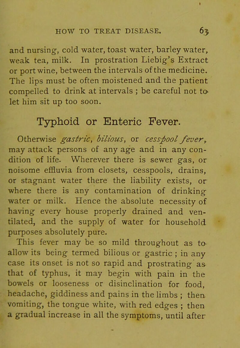 and nursing, cold water, toast water, barley water, weak tea, milk. In prostration Liebig’s Extract or port wine, between the intervals of the medicine. The lips must be often moistened and the patient compelled to drink at intervals ; be careful not to let him sit up too soon. Typhoid or Enteric Fever. Otherwise gastric, bilious, or cesspool fever, may attack persons of any age and in any con- dition of life. Wherever there is sewer gas, or noisome effluvia from closets, cesspools, drains, or stagnant water there the liability exists, or where there is any contamination of drinking water or milk. Hence the absolute necessity of having every house properly drained and ven- tilated, and the supply of water for household purposes absolutely pure. This fever may be so mild throughout as to. allow its being termed bilious or gastric ; in any case its onset is not so rapid and prostrating as that of typhus, it may begin with pain in the bowels or looseness or disinclination for food, headache, giddiness and pains in the limbs ; then, vomiting, the tongue white, with red edges ; then a gradual increase in all the symptoms, until after