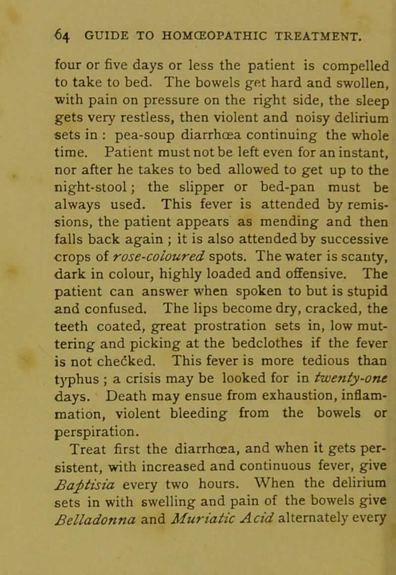 four or five days or less the patient is compelled to take to bed. The bowels get hard and swollen, with pain on pressure on the right side, the sleep gets very restless, then violent and noisy delirium sets in : pea-soup diarrhoea continuing the whole time. Patient must not be left even for an instant, nor after he takes to bed allowed to get up to the night-stool; the slipper or bed-pan must be always used. This fever is attended by remis- sions, the patient appears as mending and then falls back again ; it is also attended by successive crops of rose-coloured spots. The water is scanty, dark in colour, highly loaded and offensive. The patient can answer when spoken to but is stupid and confused. The lips become dry, cracked, the teeth coated, great prostration sets in, low mut- tering and picking at the bedclothes if the fever is not checked. This fever is more tedious than typhus ; a crisis may be looked for in twenty-one days. Death may ensue from exhaustion, inflam- mation, violent bleeding from the bowels or perspiration. Treat first the diarrhoea, and when it gets per- sistent, with increased and continuous fever, give Bafitisia every two hours. When the delirium sets in with swelling and pain of the bowels give Belladonna and Muriatic Acid alternately every