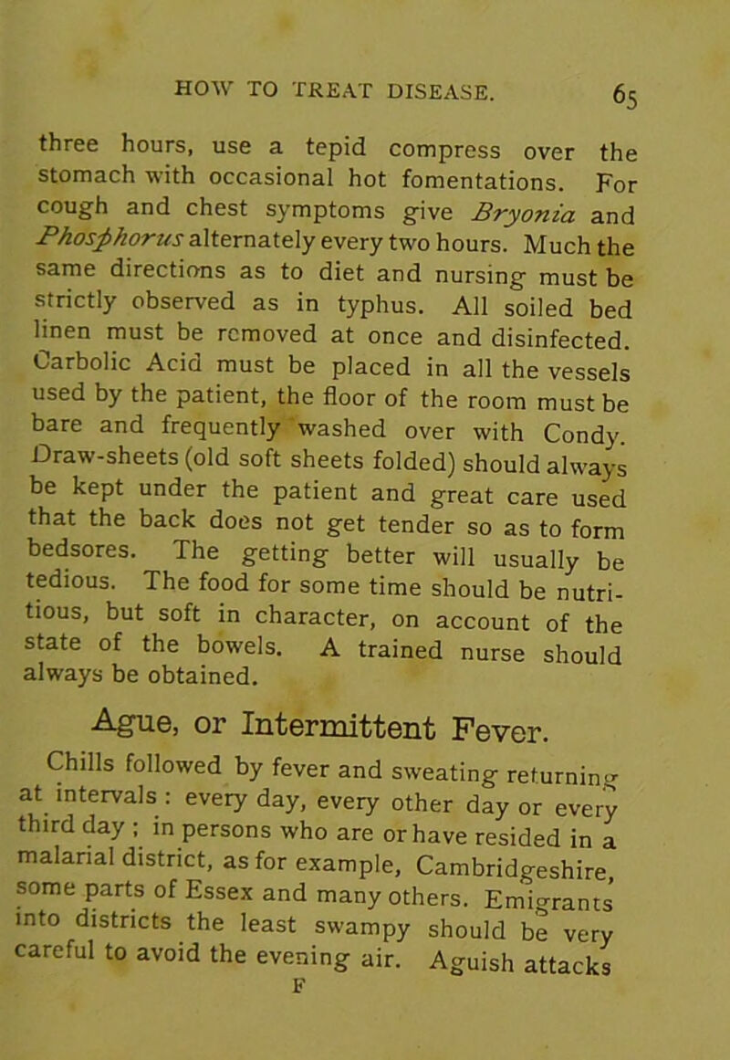 three hours, use a tepid compress over the stomach with occasional hot fomentations. For cough and chest symptoms give Bryonia and Phosphorus alternately every two hours. Much the same directions as to diet and nursing must be strictly observed as in typhus. All soiled bed linen must be removed at once and disinfected. Carbolic Acid must be placed in all the vessels used by the patient, the floor of the room must be bare and frequently washed over with Condy Draw-sheets (old soft sheets folded) should always be kept under the patient and great care used that the back does not get tender so as to form bedsores. The getting better will usually be tedious. The food for some time should be nutri- tious, but soft in character, on account of the state of the bowels. A trained nurse should always be obtained. Ague, or Intermittent Fever. Chills followed by fever and sweating returning at intervals : every day, every other day or every third day ; in persons who are or have resided in a malarial district, as for example, Cambridgeshire, some parts of Essex and many others. Emio-rants into districts the least swampy should be very careful to avoid the evening air. Aguish attacks