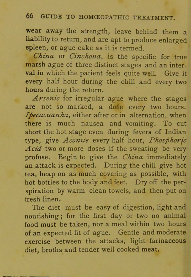 wear away the strength, leave behind them a liability to return, and are apt to produce enlarged spleen, or ague cake as it is termed. China or Cinchona, is. the specific for true marsh ague of three distinct stages and an inter- val in which the patient feels quite well. Give it every half hour during the chill and every two hours during the return. Arsenic for irregular ague where the stages are not so marked, a dofie every two hours. Ipecacuanha, either after or in alternation, when there is much nausea and vomiting. To cut short the hot stage even during fevers of Indian type, give Aconite every half hour, Phosphoric Acid two or more doses if the sweating be very profuse. Begin to give the China immediately an attack is expected. During the chill give hot tea, heap on as much covering as possible, with hot bottles to the body and feet. Dry off the per- spiration by warm clean towels, and then put on fresh linen. The diet must be easy of digestion, light and nourishing; for the first day or two no animal food must be taken, nor a meal within two hours of an expected fit of ague. Gentle and moderate exercise between the attacks, light farinaceous diet, broths and tender well cooked meat.