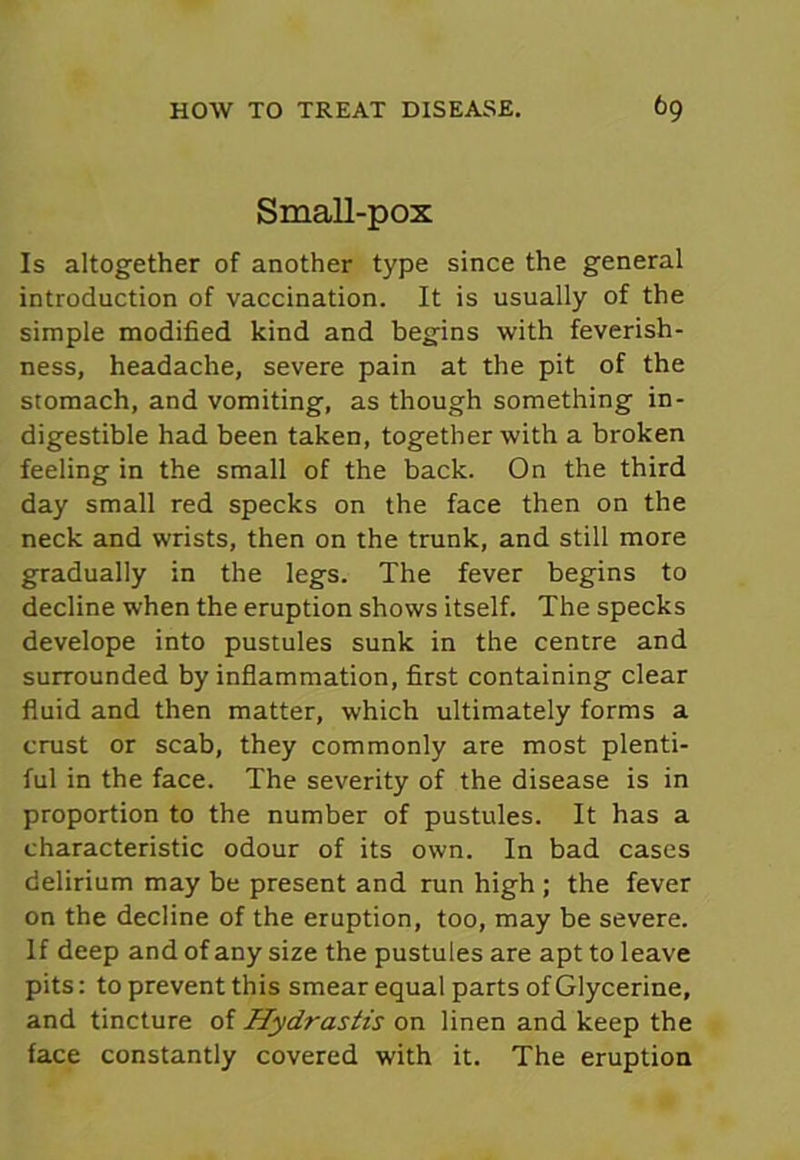 Small-pox Is altogether of another type since the general introduction of vaccination. It is usually of the simple modified kind and begins with feverish- ness, headache, severe pain at the pit of the stomach, and vomiting, as though something in- digestible had been taken, together with a broken feeling in the small of the back. On the third day small red specks on the face then on the neck and wrists, then on the trunk, and still more gradually in the legs. The fever begins to decline when the eruption shows itself. The specks develope into pustules sunk in the centre and surrounded by inflammation, first containing clear fluid and then matter, which ultimately forms a crust or scab, they commonly are most plenti- ful in the face. The severity of the disease is in proportion to the number of pustules. It has a characteristic odour of its own. In bad cases delirium may be present and run high ; the fever on the decline of the eruption, too, may be severe. If deep and of any size the pustules are apt to leave pits: to prevent this smear equal parts of Glycerine, and tincture of Hydrastis on linen and keep the face constantly covered with it. The eruption