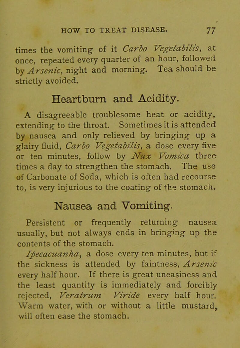 times the vomiting of it Carbo Vegetabilis, at once, repeated every quarter of an hour, followed by Arsenic, night and morning. Tea should be strictly avoided. Heartburn and Acidity. A disagreeable troublesome heat or acidity, extending to the throat. Sometimes it is attended by nausea and only relieved by bringing up a glairy fluid, Carbo Vegetabilis, a dose every five or ten minutes, follow by Nux Vomica three times a day to strengthen the stomach. The use of Carbonate of Soda, which is often had recourse to, is very injurious to the coating of the stomach. Nausea and Vomiting. Persistent or frequently returning nausea usually, but not always ends in bringing up the contents of the stomach. Ipecacuanha, a dose every ten minutes, but if the sickness is attended by faintness, Arsenic every half hour. If there is great uneasiness and the least quantity is immediately and forcibly rejected, Veratrum Viride every half hour. Warm water, with or without a little mustard, will often ease the stomach.