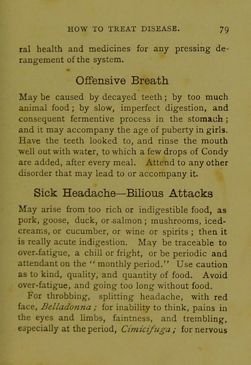 ral health and medicines for any pressing de- rangement of the system. Offensive Breath May be caused by decayed teeth; by too much animal food; by slow, imperfect digestion, and consequent fermentive process in the stomach; and it may accompany the age of puberty in girls. Have the teeth looked to, and rinse the mouth well out with water, to which a few drops of Condy are added, after every meal. Attend to any other disorder that may lead to or accompany it. Sick Headache—Bilious Attacks May arise from too rich or indigestible food, as pork, goose, duck, or-salmon; mushrooms, iced- creams, or cucumber, or wine or spirits ; then it is really acute indigestion. May be traceable to over-fatigue, a chill or fright, or be periodic and attendant on the “ monthly period.” Use caution as to kind, quality, and quantity of food. Avoid over-fatigue, and going too long without food. For throbbing, splitting headache, with red face, Belladonna ; for inability to think, pains in the eyes and limbs, faintness, and trembling, especially at the period, Cimicifuga ; for nervous