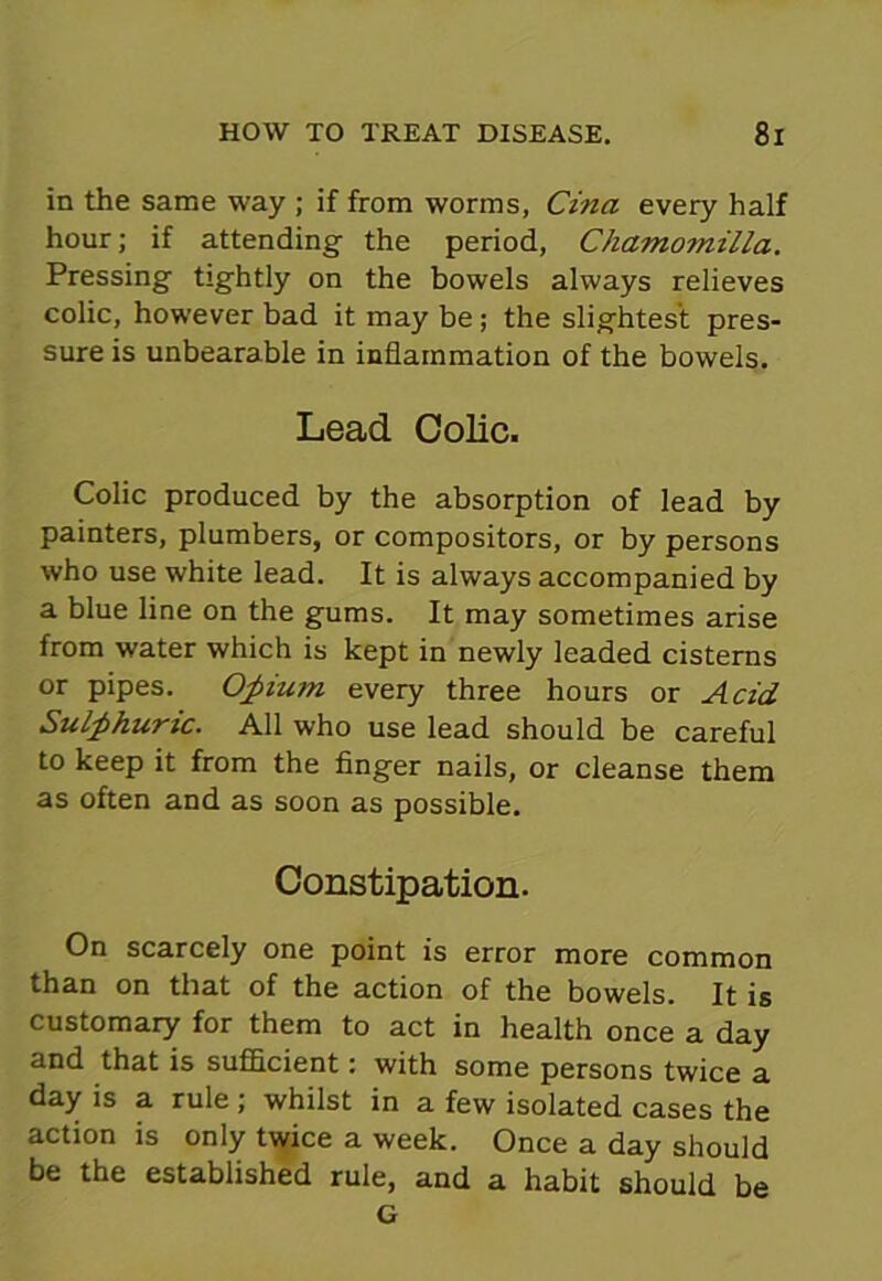 in the same way ; if from worms, Cina every half hour; if attending the period, Chamomilla. Pressing tightly on the bowels always relieves colic, however bad it may be; the slightest pres- sure is unbearable in inflammation of the bowels. Lead Colic. Colic produced by the absorption of lead by painters, plumbers, or compositors, or by persons who use white lead. It is always accompanied by a blue line on the gums. It may sometimes arise from water which is kept in newly leaded cisterns or pipes. Opium every three hours or Acid Sulphuric. All who use lead should be careful to keep it from the finger nails, or cleanse them as often and as soon as possible. Constipation. On scarcely one point is error more common than on that of the action of the bowels. It is customary for them to act in health once a day and that is sufficient: with some persons twice a day is a rule; whilst in a few isolated cases the action is only twice a week. Once a day should be the established rule, and a habit should be G