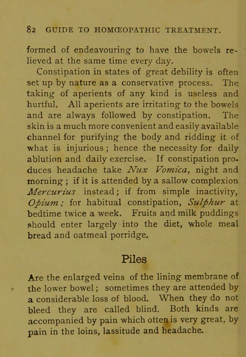 formed of endeavouring to have the bowels re- lieved at the same time every day. Constipation in states of great debility is often set up by nature as a conservative process. The taking of aperients of any kind is useless and hurtful. All aperients are irritating to the bowels and are always followed by constipation. The skin is a much more convenient and easily available channel for purifying the body and ridding it of what is injurious ; hence the necessity for daily ablution and daily exercise. If constipation pro- duces headache take Nux Vomica, night and morning ; if it is attended by a sallow complexion Mercurius instead; if from simple inactivity, Opium; for habitual constipation, Sulphur at bedtime twice a week. Fruits and milk puddings should enter largely into the diet, whole meal bread and oatmeal porridge. Piles Are the enlarged veins of the lining membrane of the lower bowel; sometimes they are attended by a considerable loss of blood. When they do not bleed they are called blind. Both kinds are accompanied by pain which often is very great, by pain in the loins, lassitude and headache.