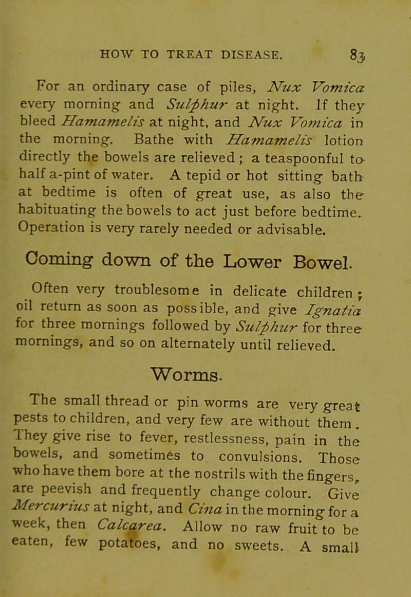 For an ordinary case of piles, Nux Vomica every morning and Sulphur at night. If they bleed Hamamelis at night, and Nux Vomica in the morning. Bathe with Hamamelis lotion directly the bowels are relieved ; a teaspoonful to- half a-pint of water. A tepid or hot sitting bath at bedtime is often of great use, as also the habituating the bowels to act just before bedtime. Operation is very rarely needed or advisable. Coming down of the Lower Bowel. Often very troublesome in delicate children; oil return as soon as possible, and give Ignatia for three mornings followed by Sulphur for three mornings, and so on alternately until relieved. Worms. The small thread or pin worms are very great pests to children, and very few are without them . They give rise to fever, restlessness, pain in the bowels, and sometimes to convulsions. Those who have them bore at the nostrils with the fingers, are peevish and frequently change colour. Give Mercurius at night, and Cina in the morning for a week, then Calcarea. Allow no raw fruit to be eaten, few potatoes, and no sweets. A small