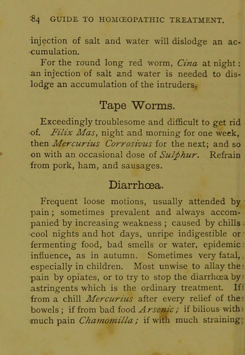 injection of salt and water will dislodge an ac- cumulation. For the round long red worm, Cina at night: an injection of salt and water is needed to dis- lodge an accumulation of the intruders, Tape Worms. Exceedingly troublesome and difficult to get rid •of. Filix Mas, night and morning for one week, then Mercurius Corrosivus for the next; and so on with an occasional dose of Sulphur. Refrain from pork, ham, and sausages. Diarrhoea. Frequent loose motions, usually attended by pain; sometimes prevalent and always accom- panied by increasing weakness ; caused by chills cool nights and hot days, unripe indigestible or fermenting food, bad smells or water, epidemic influence, as in autumn. Sometimes very fatal,, especially in children. Most unwise to allay the1 pain by opiates, or to try to stop the diarrhoea by astringents which is the ordinary treatment. If: from a chill Mercurius after every relief of the bowels ; if from bad food Arsenic; if bilious with much pain Chamomilla; if with much straining