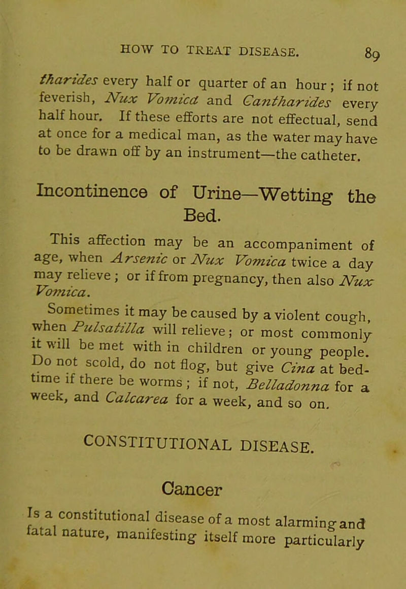 tharides every half or quarter of an hour ; if not feverish, Nux Vomicct and Ganthar ides every half hour. If these efforts are not effectual, send at once for a medical man, as the water may have to be drawn off by an instrument—the catheter. Incontinence of Urine—Wetting the Bed. This affection may be an accompaniment of age, when Arsenic or Nux Vomica twice a day may relieve ; or if from pregnancy, then also Nux Vomica. Sometimes it may be caused by a violent cough, when Pulsatilla will relieve; or most commonly it will be met within children or young people. Do not scold, do not flog, but give Cina at bed- time if there be worms ; if not, Belladonna for a week, and Calcarea for a week, and so on. CONSTITUTIONAL DISEASE. Cancer Is a constitutional disease of a fatal nature, manifesting itself most alarming and more particularly