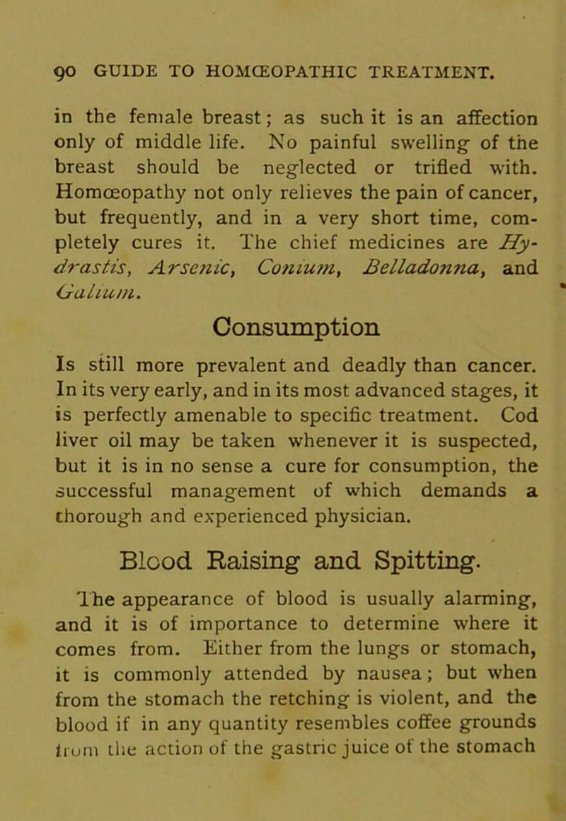 in the female breast; as such it is an affection only of middle life. No painful swelling of the breast should be neglected or trifled with. Homoeopathy not only relieves the pain of cancer, but frequently, and in a very short time, com- pletely cures it. The chief medicines are Hy- drastis, Arsenic, Conium, Belladojma, and Galium. Consumption Is still more prevalent and deadly than cancer. In its very early, and in its most advanced stages, it is perfectly amenable to specific treatment. Cod liver oil may be taken whenever it is suspected, but it is in no sense a cure for consumption, the successful management of which demands a thorough and experienced physician. Blood Raising and Spitting. The appearance of blood is usually alarming, and it is of importance to determine where it comes from. Either from the lungs or stomach, it is commonly attended by nausea; but when from the stomach the retching is violent, and the blood if in any quantity resembles coffee grounds bom the action of the gastric juice of the stomach