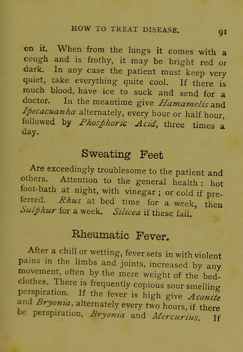 91 on it. When from the lungs it comes with a cough and is frothy, it may be bright red or dark. In any case the patient must keep very quiet, take everything quite cool. If there is much blood, have ice to suck and send for a doctor. In the meantime give Hamamelis and Ipecacuanha alternately, every hour or half hour, followed by Rhosphoric Acid, three times a day. Sweating Feet Are exceedingly troublesome to the patient and others. Attention to the general health : hot foot-bath at night, with vinegar ; or cold if pre- ferred. Rhus at bed time for a week, then Sulphur for a week. Silicea if these fail. ’ Rheumatic Fever. After a chill or wetting, fever sets in with violent pams in the limbs and joints, increased by any movement, often by the mere weight of the bed- clothes. There is frequently copious sour smelling perspiration. If the fever is high give Aconife and Bryonia, alternately every two hours, if there be perspiration, Bryonia and Mercurius. If