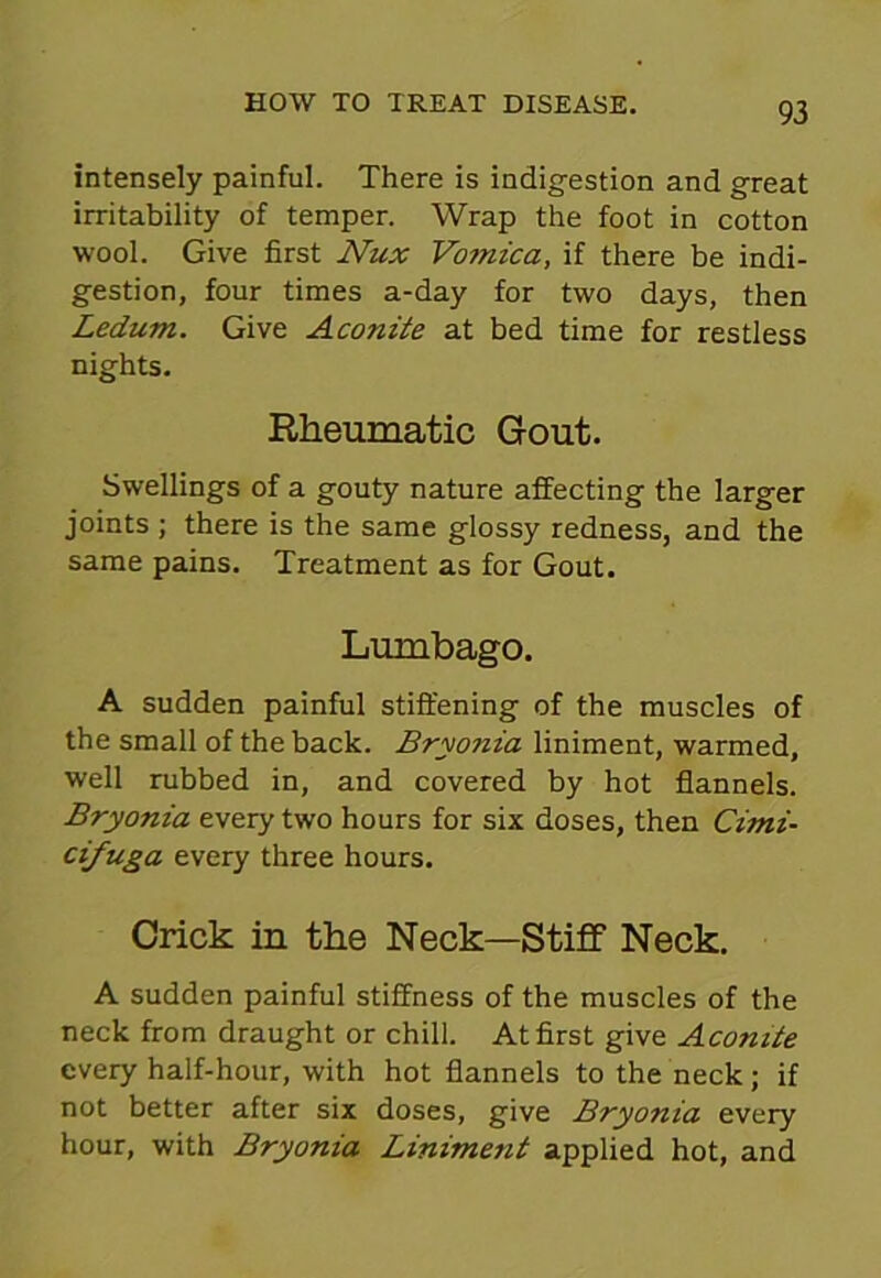 intensely painful. There is indigestion and great irritability of temper. Wrap the foot in cotton wool. Give first Nux Vomica, if there be indi- gestion, four times a-day for two days, then Ledum. Give Aconite at bed time for restless nights. Rheumatic Gout. Swellings of a gouty nature affecting the larger joints ; there is the same glossy redness, and the same pains. Treatment as for Gout. Lumbago. A sudden painful stiffening of the muscles of the small of the back. Bryonia liniment, warmed, well rubbed in, and covered by hot flannels. Bryonia every two hours for six doses, then Cimi- cifuga every three hours. Crick in the Neck—Stiff Neck. A sudden painful stiffness of the muscles of the neck from draught or chill. At first give Aconite every half-hour, with hot flannels to the neck ; if not better after six doses, give Bryonia every hour, with Bryonia Liniment applied hot, and