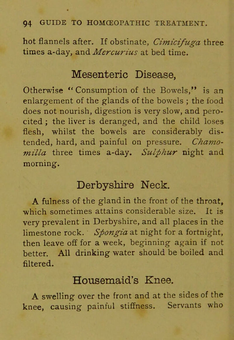 hot flannels after. If obstinate, Cimicifuga three times a-day, and Mercurius at bed time. Mesenteric Disease, Otherwise “ Consumption of the Bowels,” is an enlargement of the glands of the bowels ; the food does not nourish, digestion is very slow, and pero- cited ; the liver is deranged, and the child loses flesh, whilst the bowels are considerably dis- tended, hard, and painful on pressure. Chavio- milla three times a-day. Sulphur night and morning. Derbyshire Neck. A fulness of the gland in the front of the throat, which sometimes attains considerable size. It is very prevalent in Derbyshire, and all places in the limestone rock. Spongia at night for a fortnight, then leave off for a week, beginning again if not better. All drinking water should be boiled and filtered. Housemaid’s Knee. A swelling over the front and at the sides of the knee, causing painful stiffness. Servants who