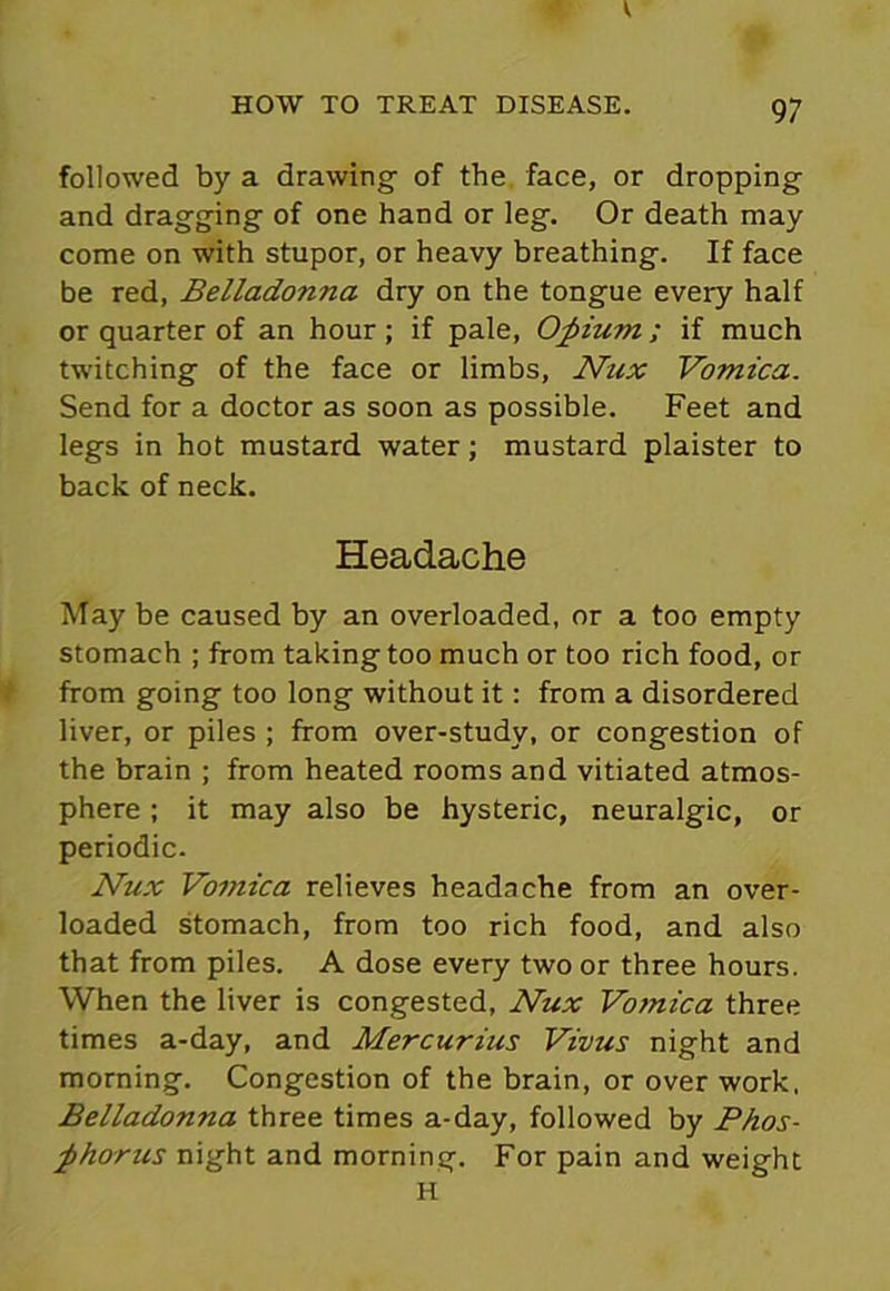 followed by a drawing of the face, or dropping and dragging of one hand or leg. Or death may come on with stupor, or heavy breathing. If face be red, Belladonna dry on the tongue every half or quarter of an hour ; if pale, Opium ; if much twitching of the face or limbs, Nux Vomica. Send for a doctor as soon as possible. Feet and legs in hot mustard water; mustard plaister to back of neck. Headache May be caused by an overloaded, or a too empty stomach ; from taking too much or too rich food, or from going too long without it: from a disordered liver, or piles ; from over-study, or congestion of the brain ; from heated rooms and vitiated atmos- phere ; it may also be hysteric, neuralgic, or periodic. Nux Vomica relieves headache from an over- loaded stomach, from too rich food, and also that from piles. A dose every two or three hours. When the liver is congested, Nux Vomica three times a-day, and Mercurius Vivus night and morning. Congestion of the brain, or over work, Belladonna three times a-day, followed by Phos- phorus night and morning. For pain and weight