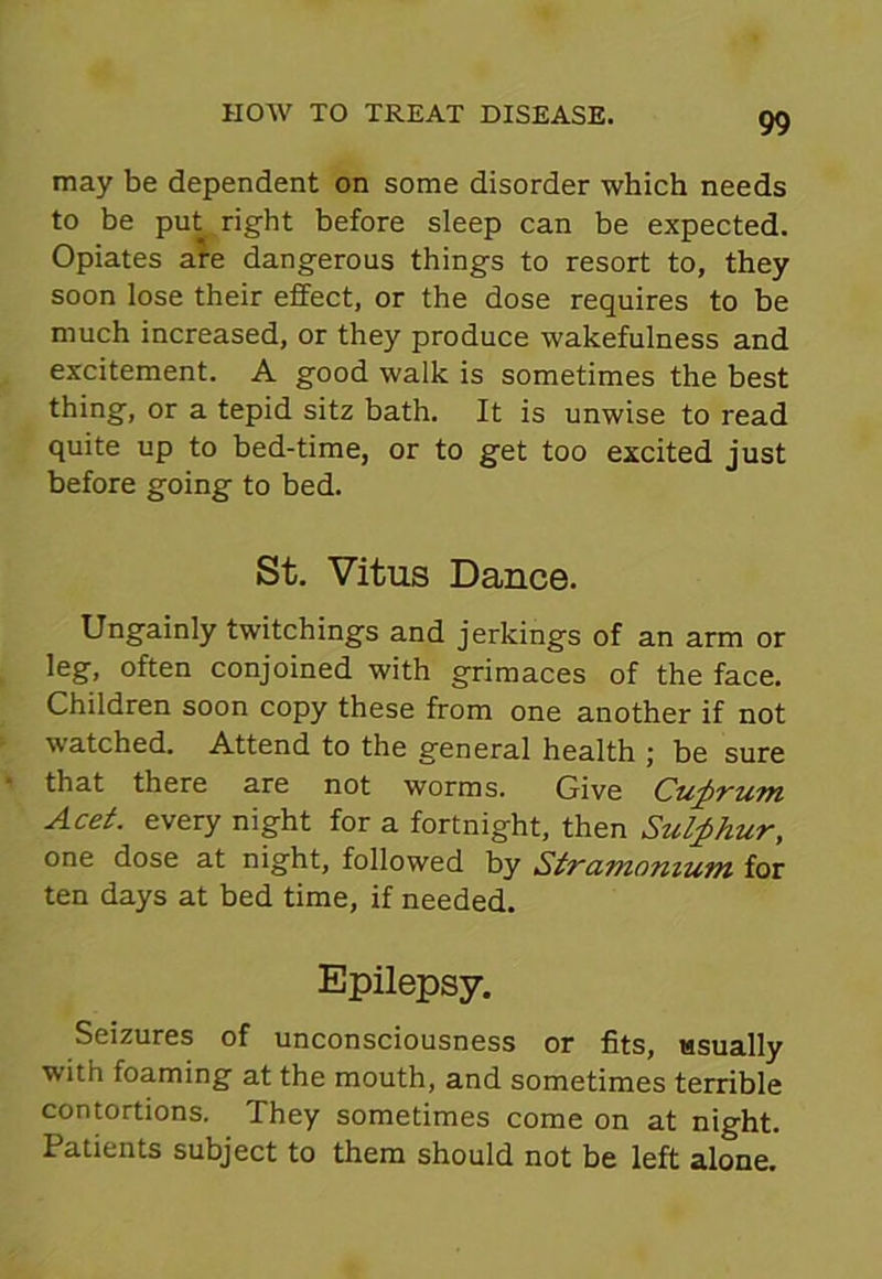 may be dependent on some disorder which needs to be put right before sleep can be expected. Opiates are dangerous things to resort to, they soon lose their effect, or the dose requires to be much increased, or they produce wakefulness and excitement. A good walk is sometimes the best thing, or a tepid sitz bath. It is unwise to read quite up to bed-time, or to get too excited just before going to bed. St. Vitus Dance. Ungainly twitchings and jerkings of an arm or leg, often conjoined with grimaces of the face. Children soon copy these from one another if not watched. Attend to the general health ; be sure that there are not worms. Give Cuprum Acet. every night for a fortnight, then Sulphur, one dose at night, followed by Stramonium for ten days at bed time, if needed. Epilepsy. Seizures of unconsciousness or fits, usually with foaming at the mouth, and sometimes terrible contortions. They sometimes come on at night. Patients subject to them should not be left alone.