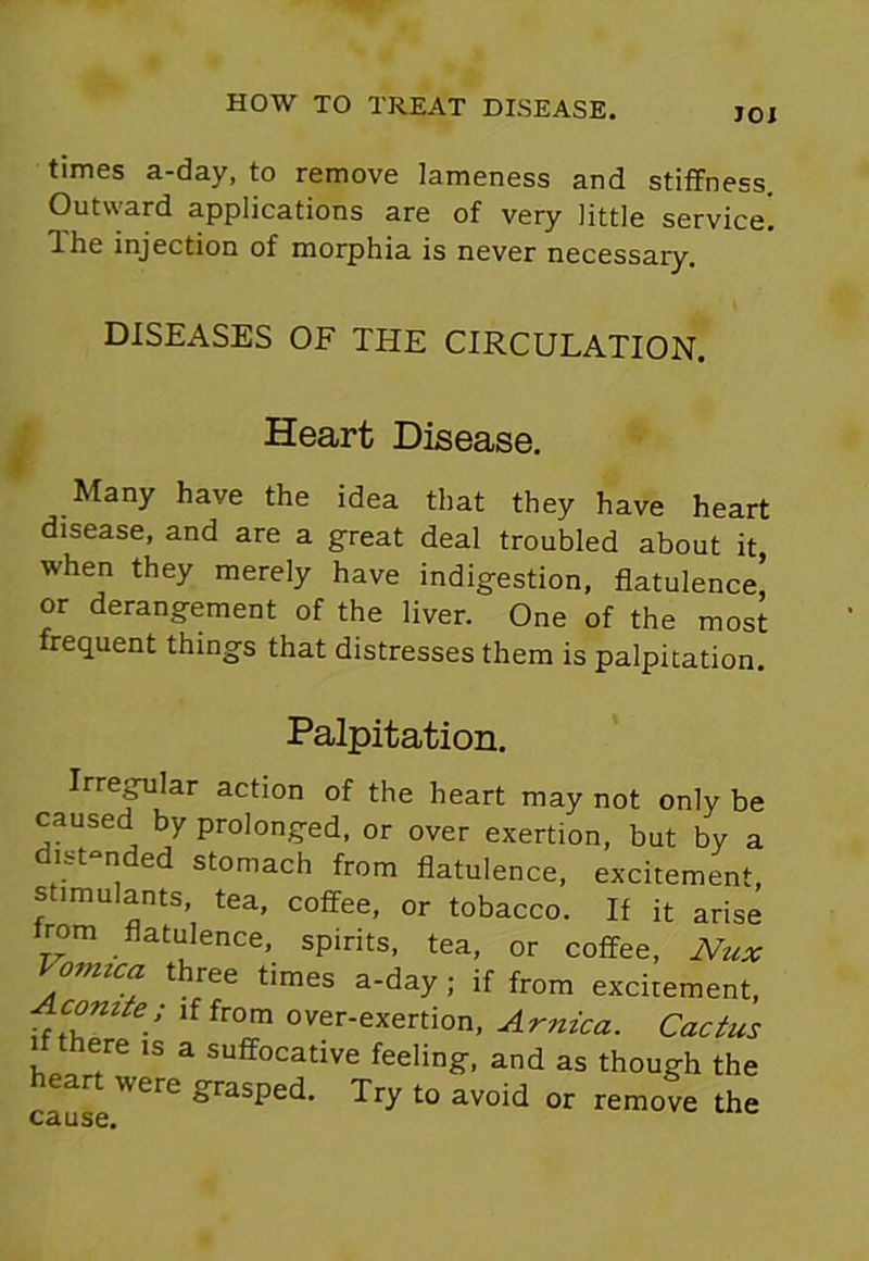 JOI times a-day, to remove lameness and stiffness. Outward applications are of very little service! Ihe injection of morphia is never necessary. DISEASES OF THE CIRCULATION. Heart Disease. Many have the idea that they have heart disease, and are a great deal troubled about it, when they merely have indigestion, flatulence’ or derangement of the liver. One of the most requent things that distresses them is palpitation. Palpitation. Irregular action of the heart may not only be caused by prolonged, or over exertion, but by a distended stomach from flatulence, excitement stimulants, tea, coffee, or tobacco. If it arise lrom flatulence, spirits, tea, or coffee, Nux Vomica three times a-day ; if from excitement, Aconite; if from over-exertion, Arnica. Cactus there is a suffocative feeling, and as though the cause'VCre ^rasPe<^‘ to avo'd or remove the