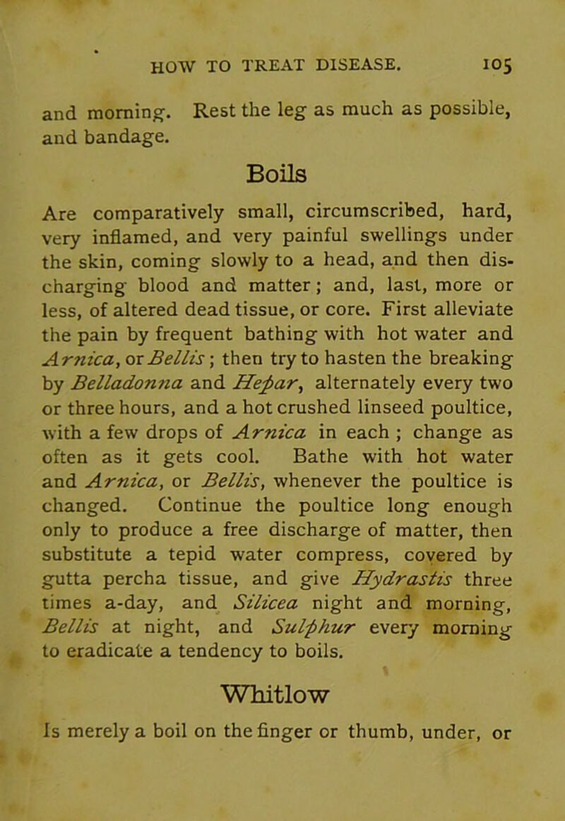 and morning. Rest the leg as much as possible, and bandage. Boils Are comparatively small, circumscribed, hard, very inflamed, and very painful swellings under the skin, coming slowly to a head, and then dis- charging blood and matter ; and, last, more or less, of altered dead tissue, or core. First alleviate the pain by frequent bathing with hot water and Arnica, ox Beilis-, then try to hasten the breaking by Belladonna and Hefiar, alternately every two or three hours, and a hot crushed linseed poultice, with a few drops of Arnica in each ; change as often as it gets cool. Bathe with hot water and Arnica, or Beilis, whenever the poultice is changed. Continue the poultice long enough only to produce a free discharge of matter, then substitute a tepid water compress, covered by gutta percha tissue, and give Hydrastis three times a-day, and Silicea night and morning, Beilis at night, and Sul-phur every morning to eradicate a tendency to boils. Whitlow Is merely a boil on the finger or thumb, under, or