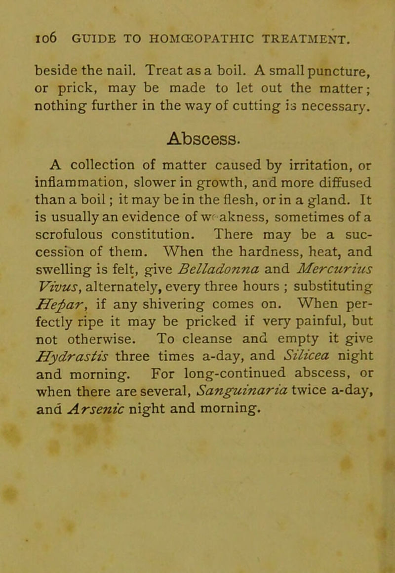 beside the nail. Treat as a boil. A small puncture, or prick, may be made to let out the matter; nothing further in the way of cutting is necessary. Abscess. A collection of matter caused by irritation, or inflammation, slower in growth, and more diffused than a boil; it may be in the flesh, or in a gland. It is usually an evidence of weakness, sometimes of a scrofulous constitution. There may be a suc- cession of them. When the hardness, heat, and swelling is felt, give Belladonna and Mercurms Vivus, alternately, every three hours ; substituting Heftar, if any shivering comes on. When per- fectly ripe it may be pricked if very painful, but not otherwise. To cleanse and empty it give Hydrastis three times a-day, and Silicea night and morning. For long-continued abscess, or when there are several, Sanguinaria twice a-day, and Arsenic night and morning.