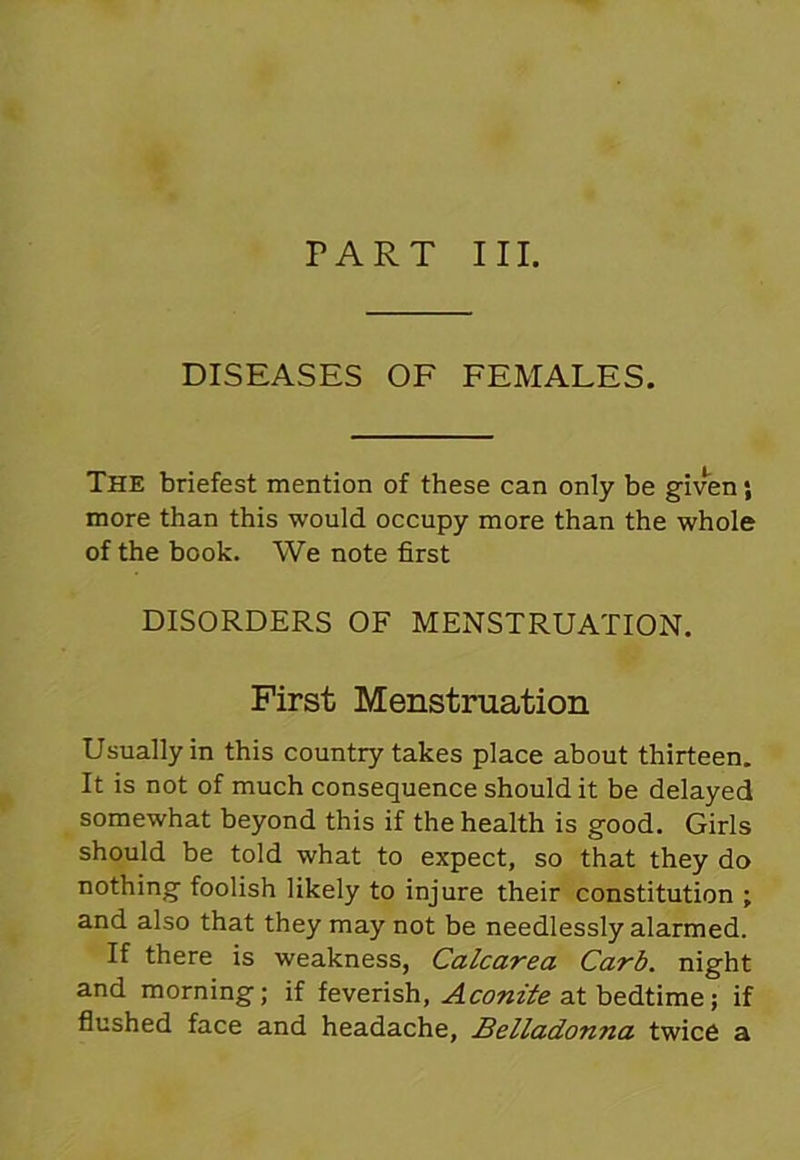 PART III. DISEASES OF FEMALES. The briefest mention of these can only be given; more than this would occupy more than the whole of the book. We note first DISORDERS OF MENSTRUATION. First Menstruation Usually in this country takes place about thirteen. It is not of much consequence should it be delayed somewhat beyond this if the health is good. Girls should be told what to expect, so that they do nothing foolish likely to injure their constitution ; and also that they may not be needlessly alarmed. If there is weakness, Calcarea Carb. night and morning; if feverish, Aconite at bedtime; if flushed face and headache, Belladonna twice a