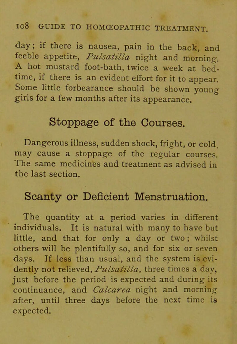 day; if there is nausea, pain in the back, and feeble appetite, Pulsatilla night and morning. A hot mustard foot-bath, twice a week at bed- time, if there is an evident effort for it to appear. Some little forbearance should be shown young girls for a few months after its appearance. Stoppage of the Courses. Dangerous illness, sudden shock, fright, or cold, may cause a stoppage of the regular courses. The same medicines and treatment as advised in the last section. Scanty or Deficient Menstruation. The quantity at a period varies in different individuals. It is natural with many to have but little, and that for only a day or two; whilst others will be plentifully so, and for six or seven days. If less than usual, and the system is evi- dently not relieved, Pulsatilla, three times a day, just before the period is expected and during its continuance, and Calcarea night and morning after, until three days before the next time is expected.