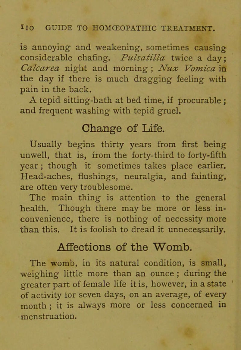 is annoying- and weakening, sometimes causing considerable chafing. Pulsatilla twice a day; Calcarea night and morning ; Nux Vomica in the day if there is much dragging feeling with pain in the back. A tepid sitting-bath at bed time, if procurable ; and frequent washing with tepid gruel. Change of Life. Usually begins thirty years from first being unwell, that is, from the forty-third to forty-fifth year; though it sometimes takes place earlier. Head-aches, flushings, neuralgia, and fainting, are often very troublesome. The main thing is attention to the general health. Though there may be more or less in- convenience, there is nothing of necessity more than this. It is foolish to dread it unnecessarily. Affections of the Womb. The womb, in its natural condition, is small, weighing little more than an ounce ; during the greater part of female life it is, however, in a state of activity tor seven days, on an average, of every month ; it is always more or less concerned in menstruation.