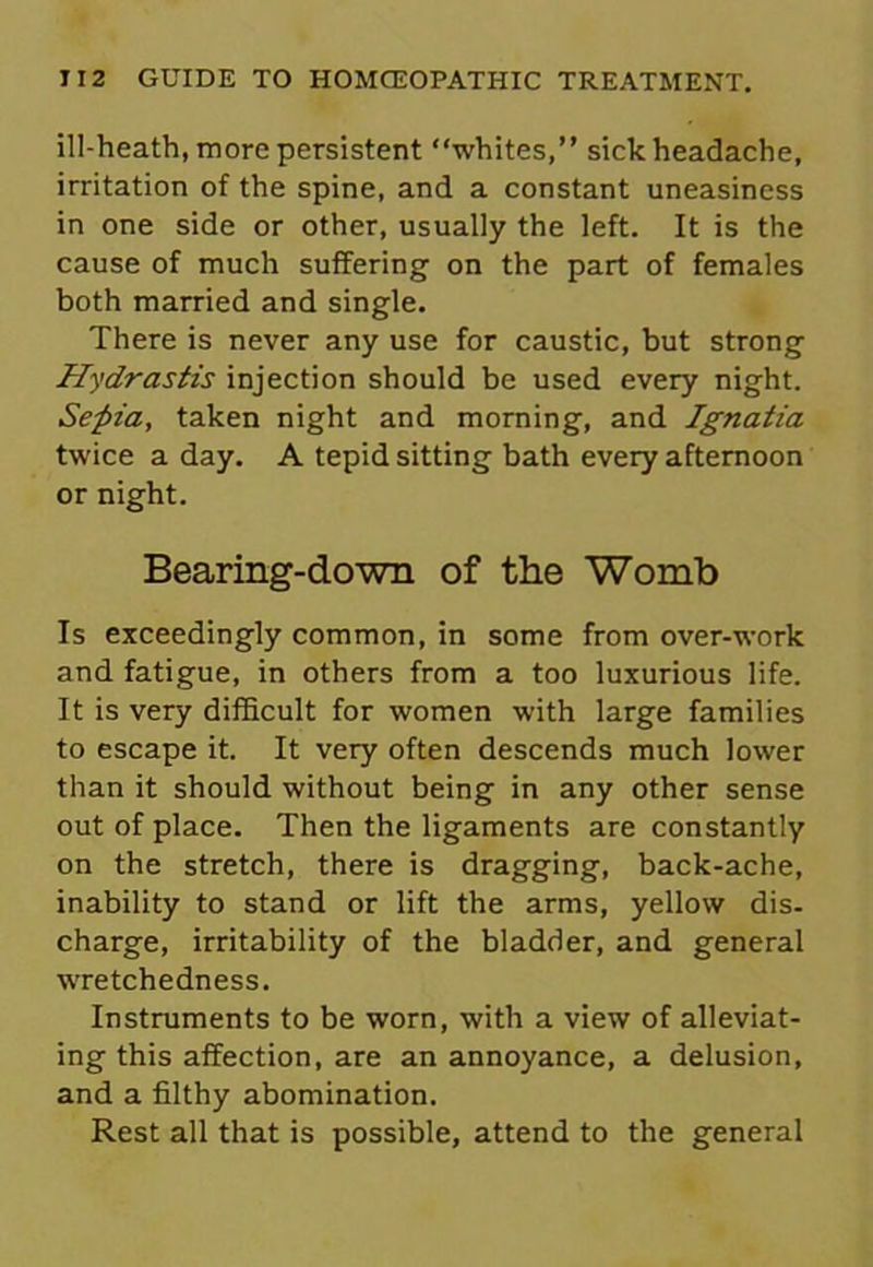 ill-heath, more persistent whites,” sick headache, irritation of the spine, and a constant uneasiness in one side or other, usually the left. It is the cause of much suffering on the part of females both married and single. There is never any use for caustic, but strong Hydrastis injection should be used every night. Sepia, taken night and morning, and Ignatia twice a day. A tepid sitting bath every afternoon or night. Bearing-down of the Womb Is exceedingly common, in some from over-work and fatigue, in others from a too luxurious life. It is very difficult for women with large families to escape it. It very often descends much lower than it should without being in any other sense out of place. Then the ligaments are constantly on the stretch, there is dragging, back-ache, inability to stand or lift the arms, yellow dis- charge, irritability of the bladder, and general wretchedness. Instruments to be worn, with a view of alleviat- ing this affection, are an annoyance, a delusion, and a filthy abomination. Rest all that is possible, attend to the general