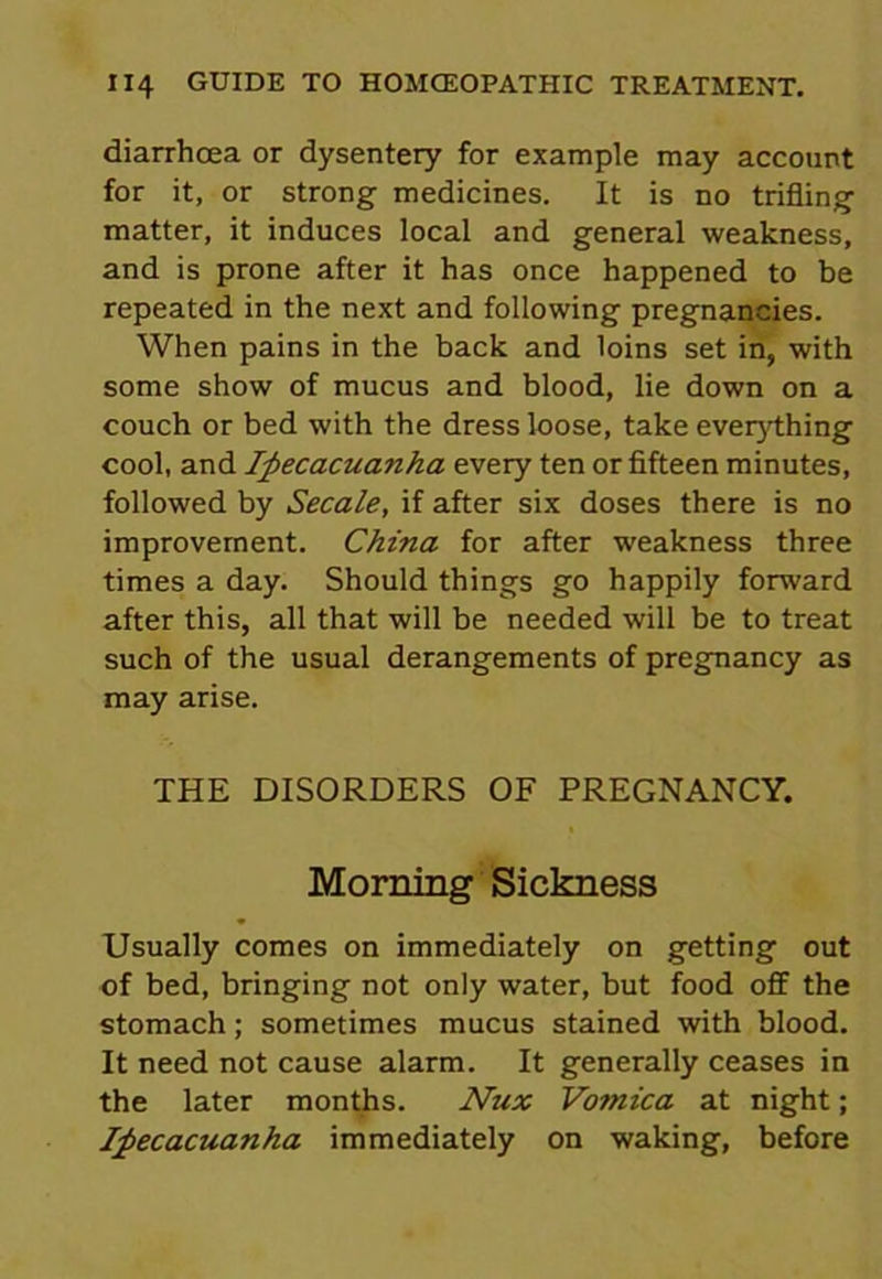 diarrhoea or dysentery for example may account for it, or strong medicines. It is no trifling matter, it induces local and general weakness, and is prone after it has once happened to be repeated in the next and following pregnancies. When pains in the back and loins set in, with some show of mucus and blood, lie down on a couch or bed with the dress loose, take everything cool, and Ipecacuanha every ten or fifteen minutes, followed by Secale, if after six doses there is no improvement. China for after weakness three times a day. Should things go happily forward after this, all that will be needed will be to treat such of the usual derangements of pregnancy as may arise. THE DISORDERS OF PREGNANCY. Morning Sickness Usually comes on immediately on getting out of bed, bringing not only water, but food off the stomach; sometimes mucus stained with blood. It need not cause alarm. It generally ceases in the later months. Nux Vomica at night; Ipecacuanha immediately on waking, before