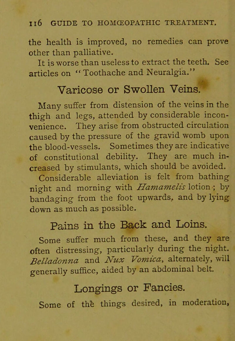 the health is improved, no remedies can prove other than palliative. It is worse than useless to extract the teeth. See articles on “Toothache and Neuralgia.” Varicose or Swollen Veins. Many suffer from distension of the veins in the thigh and legs, attended by considerable incon- venience. They arise from obstructed circulation caused by the pressure of the gravid womb upon the blood-vessels. Sometimes they are indicative of constitutional debility. They are much in- creased by stimulants, which should be avoided. Considerable alleviation is felt from bathing night and morning with Hamamelis lotion ; by bandaging from the foot upwards, and by lying down as much as possible. Pains in the Back and Loins. Some suffer much from these, and they are often distressing, particularly during the night. Belladonna and Nux Vomica, alternately, will generally suffice, aided by an abdominal belt. Longings or Fancies. Some of thfe things desired, in moderation,