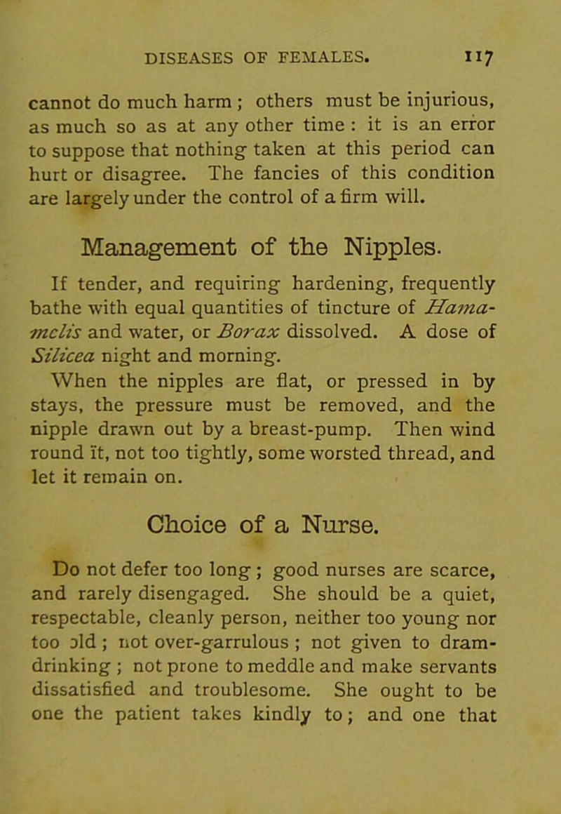 cannot do much harm ; others must be injurious, as much so as at any other time : it is an error to suppose that nothing taken at this period can hurt or disagree. The fancies of this condition are largely under the control of a firm will. Management of the Nipples. If tender, and requiring hardening, frequently bathe with equal quantities of tincture of Hama- mclis and water, or Borax dissolved. A dose of Silicea night and morning. When the nipples are flat, or pressed in by stays, the pressure must be removed, and the nipple drawn out by a breast-pump. Then wind round it, not too tightly, some worsted thread, and let it remain on. Choice of a Nurse. Do not defer too long; good nurses are scarce, and rarely disengaged. She should be a quiet, respectable, cleanly person, neither too young nor too old; not over-garrulous ; not given to dram- drinking ; not prone to meddle and make servants dissatisfied and troublesome. She ought to be one the patient takes kindly to; and one that