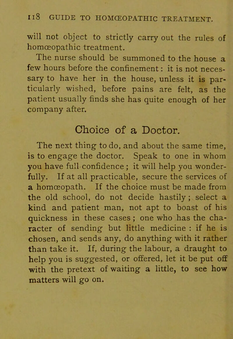 will not object to strictly carry out the rules of homoeopathic treatment. The nurse should be summoned to the house a few hours before the confinement: it is not neces- sary to have her in the house, unless it is par- ticularly wished, before pains are felt, as the patient usually finds she has quite enough of her company after. Choice of a Doctor. The next thing to do, and about the same time, is to engage the doctor. Speak to one in whom you have full confidence ; it will help you wonder- fully. If at all practicable, secure the services of a homoeopath. If the choice must be made from the old school, do not decide hastily; select a kind and patient man, not apt to boast of his quickness in these cases; one who has the cha- racter of sending but little medicine : if he is chosen, and sends any, do anything with it rather than take it. If, during the labour, a draught to help you is suggested, or offered, let it be put off with the pretext of waiting a little, to see how matters will go on.