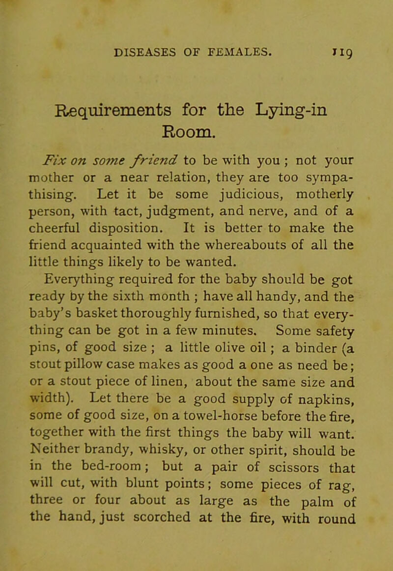 Requirements for the Lying-in Room. Fix on some friend to be with you ; not your mother or a near relation, they are too sympa- thising. Let it be some judicious, motherly person, with tact, judgment, and nerve, and of a cheerful disposition. It is better to make the friend acquainted with the whereabouts of all the little things likely to be wanted. Everything required for the baby should be got ready by the sixth month ; have all handy, and the baby’s basket thoroughly furnished, so that every- thing can be got in a few minutes. Some safety pins, of good size ; a little olive oil; a binder (a stout pillow case makes as good a one as need be; or a stout piece of linen, about the same size and width). Let there be a good supply of napkins, some of good size, on a towel-horse before the fire, together with the first things the baby will want. Neither brandy, whisky, or other spirit, should be in the bed-room; but a pair of scissors that will cut, with blunt points; some pieces of rag, three or four about as large as the palm of the hand, just scorched at the fire, with round