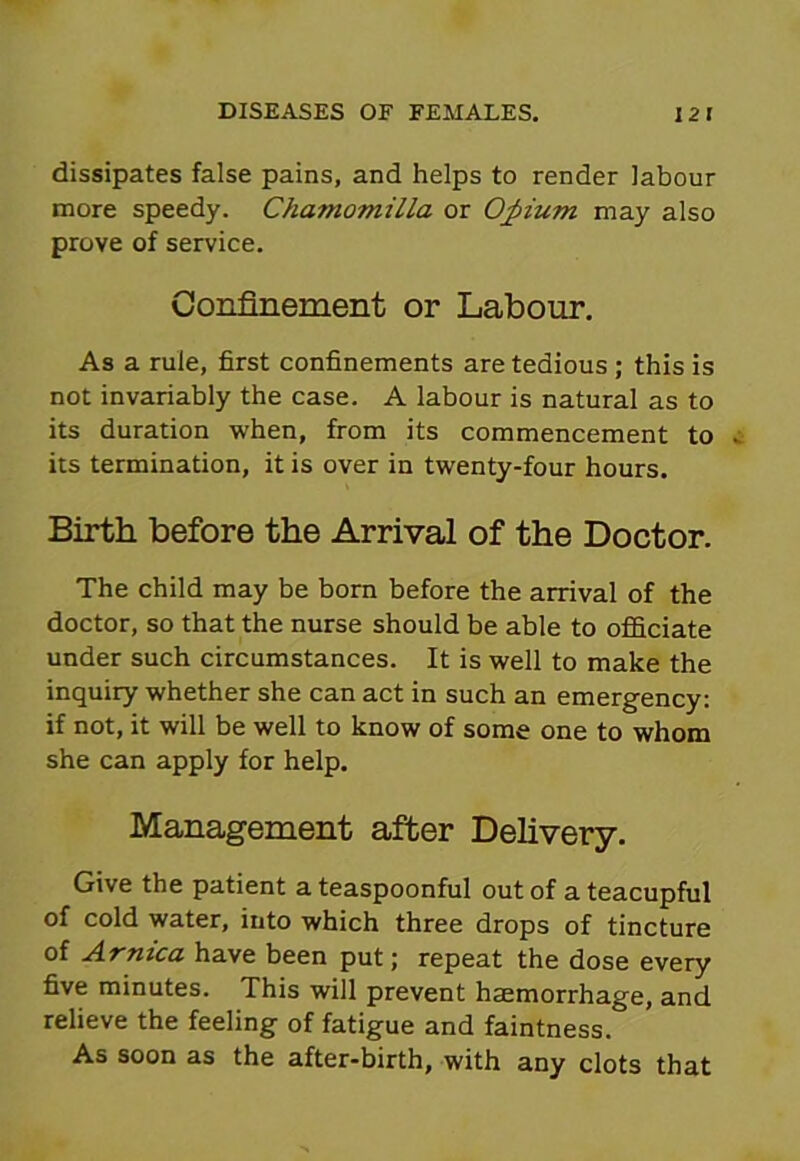 dissipates false pains, and helps to render labour more speedy. Chamomilla or Opium may also prove of service. Confinement or Labour. As a rule, first confinements are tedious ; this is not invariably the case. A labour is natural as to its duration when, from its commencement to its termination, it is over in twenty-four hours. Birth before the Arrival of the Doctor. The child may be born before the arrival of the doctor, so that the nurse should be able to officiate under such circumstances. It is well to make the inquiry whether she can act in such an emergency: if not, it will be well to know of some one to whom she can apply for help. Management after Delivery. Give the patient a teaspoonful out of a teacupful of cold water, into which three drops of tincture of Arnica have been put; repeat the dose every five minutes. This will prevent haemorrhage, and relieve the feeling of fatigue and faintness. As soon as the after-birth, with any clots that