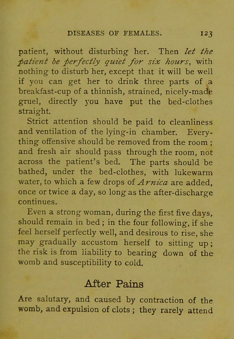 12 3 patient, without disturbing her. Then let the patient be perfectly quiet for six hours, with nothing to disturb her, except that it will be well if you can get her to drink three parts of a breakfast-cup of a thinnish, strained, nicely-made gruel, directly you have put the bed-clothes straight. Strict attention should be paid to cleanliness and ventilation of the lying-in chamber. Every- thing offensive should be removed from the room ; and fresh air should pass through the room, not across the patient’s bed. The parts should be bathed, under the bed-clothes, with lukewarm water, to which a few drops of Arnica are added, once or twice a day, so long as the after-discharge continues. Even a strong woman, during the first five days, should remain in bed ; in the four following, if she feel herself perfectly well, and desirous to rise, she may gradually accustom herself to sitting up; the risk is from liability to bearing down of the womb and susceptibility to cold. After Pains Are salutary, and caused by contraction of the womb, and expulsion of clots ; they rarely attend