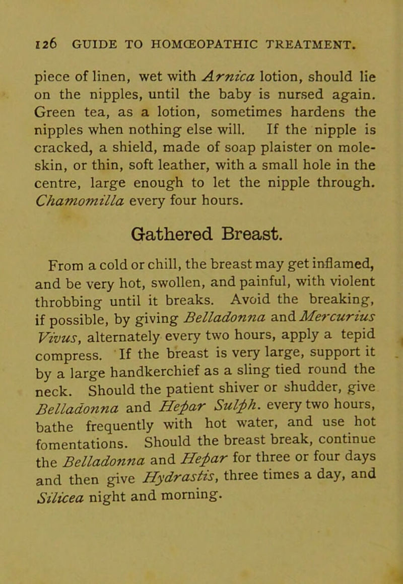 piece of linen, wet with Arnica lotion, should lie on the nipples, until the baby is nursed again. Green tea, as a lotion, sometimes hardens the nipples when nothing else will. If the nipple is cracked, a shield, made of soap plaister on mole- skin, or thin, soft leather, with a small hole in the centre, large enough to let the nipple through. Chamomilla every four hours. Gathered Breast. From a cold or chill, the breast may get inflamed, and be very hot, swollen, and painful, with violent throbbing until it breaks. Avoid the breaking, if possible, by giving Belladonna and Mercurius Vivus, alternately every two hours, apply a tepid compress. If the breast is very large, support it by a large handkerchief as a sling tied round the neck. Should the patient shiver or shudder, give Belladonna and He£ar Sulfih. every two hours, bathe frequently with hot water, and use hot fomentations. Should the breast break, continue the Belladonna and He£ar for three or four days and then give Hydrastis, three times a day, and Silicea night and morning.