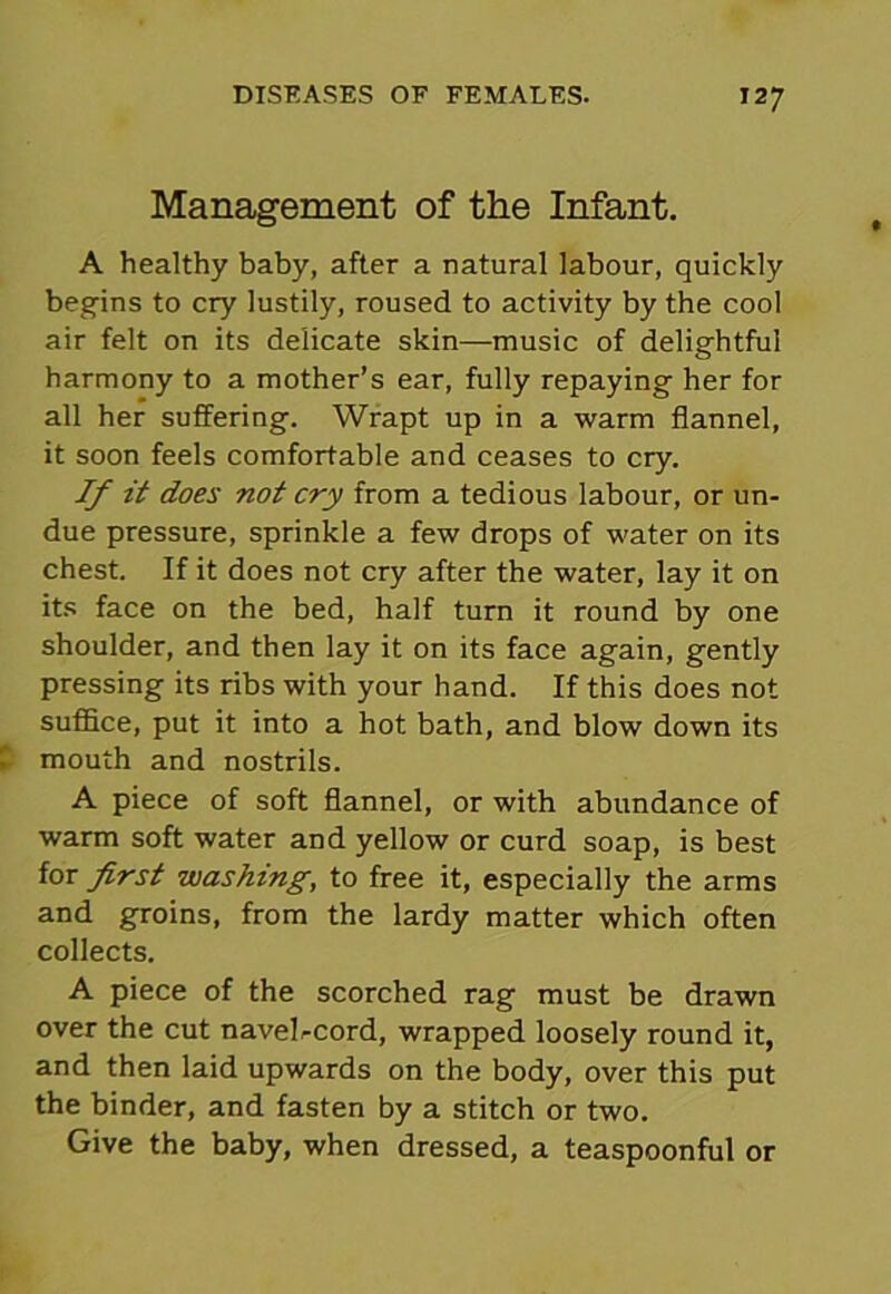 Management of the Infant. A healthy baby, after a natural labour, quickly begins to cry lustily, roused to activity by the cool air felt on its delicate skin—music of delightful harmony to a mother’s ear, fully repaying her for all her suffering. Wrapt up in a warm flannel, it soon feels comfortable and ceases to cry. If it does not cry from a tedious labour, or un- due pressure, sprinkle a few drops of water on its chest. If it does not cry after the water, lay it on its face on the bed, half turn it round by one shoulder, and then lay it on its face again, gently pressing its ribs with your hand. If this does not suffice, put it into a hot bath, and blow down its mouth and nostrils. A piece of soft flannel, or with abundance of warm soft water and yellow or curd soap, is best for first washing, to free it, especially the arms and groins, from the lardy matter which often collects. A piece of the scorched rag must be drawn over the cut navelrcord, wrapped loosely round it, and then laid upwards on the body, over this put the binder, and fasten by a stitch or two. Give the baby, when dressed, a teaspoonful or