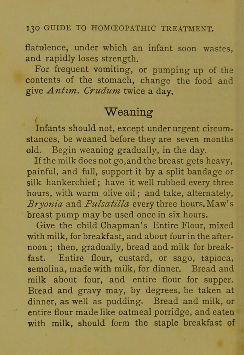 flatulence, under which an infant soon wastes, and rapidly loses strength. For frequent vomiting, or pumping up of the contents of the stomach, change the food and give Antim. Crudum twice a day. Weaning Infants should not, except under urgent circum- stances, be weaned before they are seven months old. Begin weaning gradually, in the day. If the milk does not go, and the breast gets heavy, painful, and full, support it by a split bandage or silk hankerchief; have it well rubbed every three hours, with warm olive oil; and take, alternately, Bryonia and Pulsatilla every three hours. Maw’s breast pump may be used once in six hours. Give the child Chapman’s Entire Flour, mixed with milk, for breakfast, and about four in the after- noon ; then, gradually, bread and milk for break- fast. Entire flour, custard, or sago, tapioca, semolina, made with milk, for dinner. Bread and milk about four, and entire flour for supper. Bread and gravy may, by degrees, be taken at dinner, as well as pudding. Bread and milk, or entire flour made like oatmeal porridge, and eaten with milk, should form the staple breakfast of