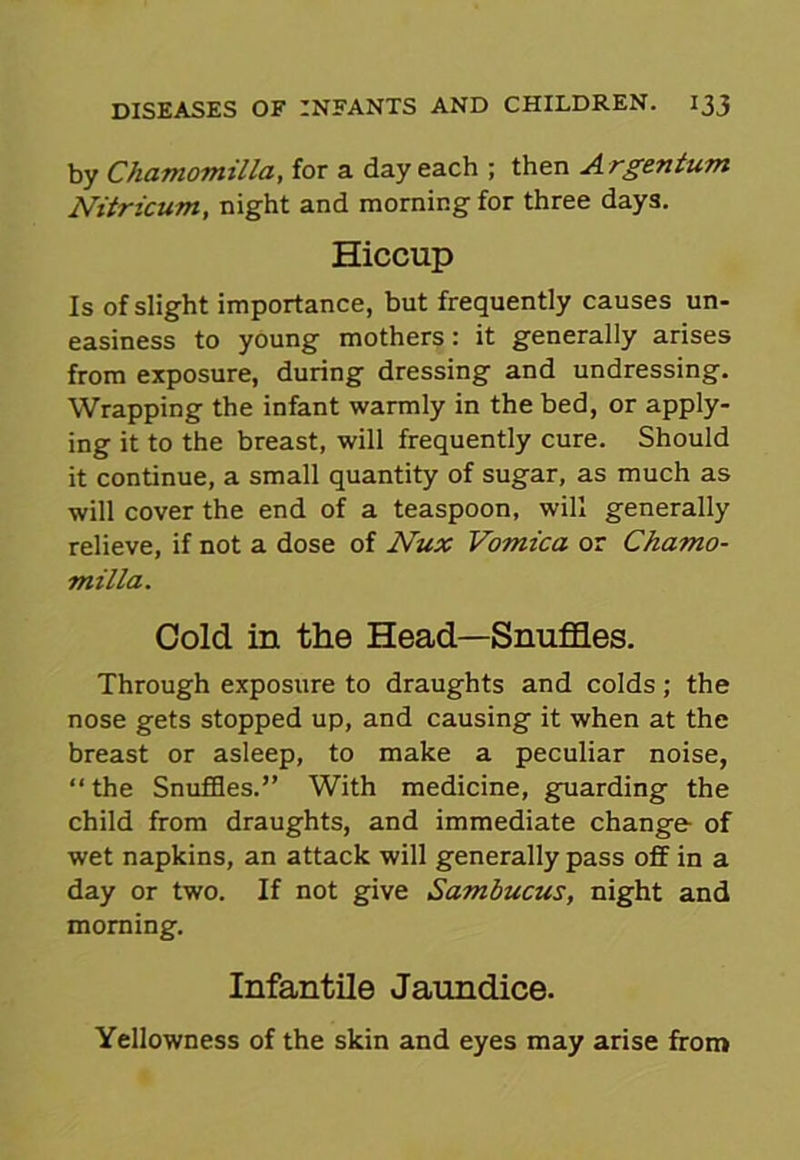 by Chamomilla, for a day each ; then Argentum Nitricum, night and morning for three days. Hiccup Is of slight importance, but frequently causes un- easiness to young mothers: it generally arises from exposure, during dressing and undressing. Wrapping the infant warmly in the bed, or apply- ing it to the breast, will frequently cure. Should it continue, a small quantity of sugar, as much as will cover the end of a teaspoon, will generally relieve, if not a dose of Nux Vomica or Chamo- milla. Cold in the Head—Snuffles. Through exposure to draughts and colds; the nose gets stopped up, and causing it when at the breast or asleep, to make a peculiar noise, “ the Snuffles.” With medicine, guarding the child from draughts, and immediate change of wet napkins, an attack will generally pass off in a day or two. If not give Sambucus, night and morning. Infantile Jaundice. Yellowness of the skin and eyes may arise from