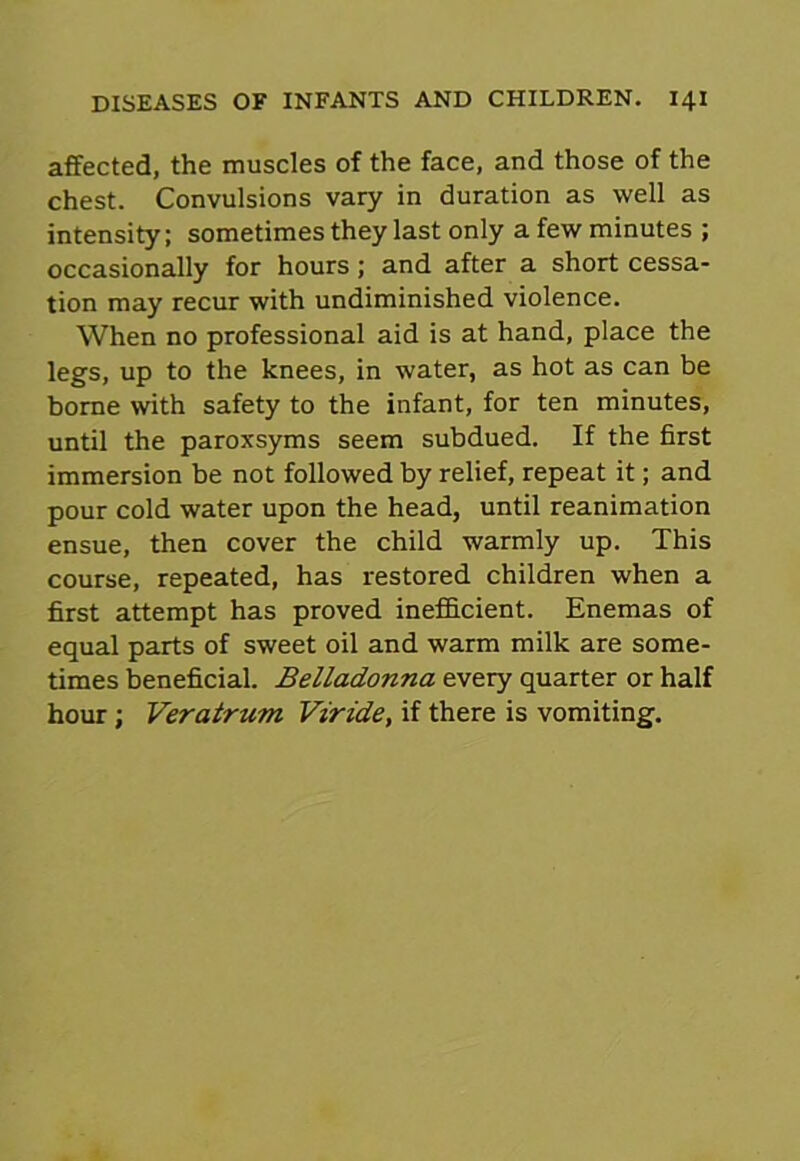 affected, the muscles of the face, and those of the chest. Convulsions vary in duration as well as intensity; sometimes they last only a few minutes ; occasionally for hours; and after a short cessa- tion may recur with undiminished violence. When no professional aid is at hand, place the legs, up to the knees, in water, as hot as can be borne with safety to the infant, for ten minutes, until the paroxsyms seem subdued. If the first immersion be not followed by relief, repeat it; and pour cold water upon the head, until reanimation ensue, then cover the child warmly up. This course, repeated, has restored children when a first attempt has proved inefficient. Enemas of equal parts of sweet oil and warm milk are some- times beneficial. Belladonna every quarter or half hour; Veratrum Viride, if there is vomiting.