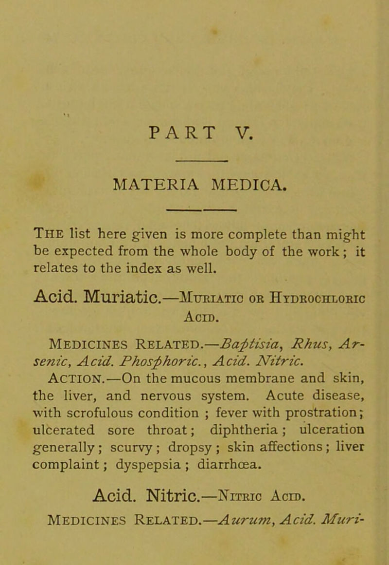 MATERIA MEDICA. The list here given is more complete than might be expected from the whole body of the work; it relates to the index as well. Acid. Muriatic.—Muriatic or Hydrochloric Acid. Medicines Related.—Baptisia, Rhus, Ar- senic, Acid. Phosphoric., Acid. Nitric. Action.—On the mucous membrane and skin, the liver, and nervous system. Acute disease, with scrofulous condition ; fever with prostration; ulcerated sore throat; diphtheria; ulceration generally; scurvy ; dropsy ; skin affections; liver complaint; dyspepsia ; diarrhoea. Acid. Nitric.—Nitric Acid. Medicines Related.—Auru?n, Acid. Muri-