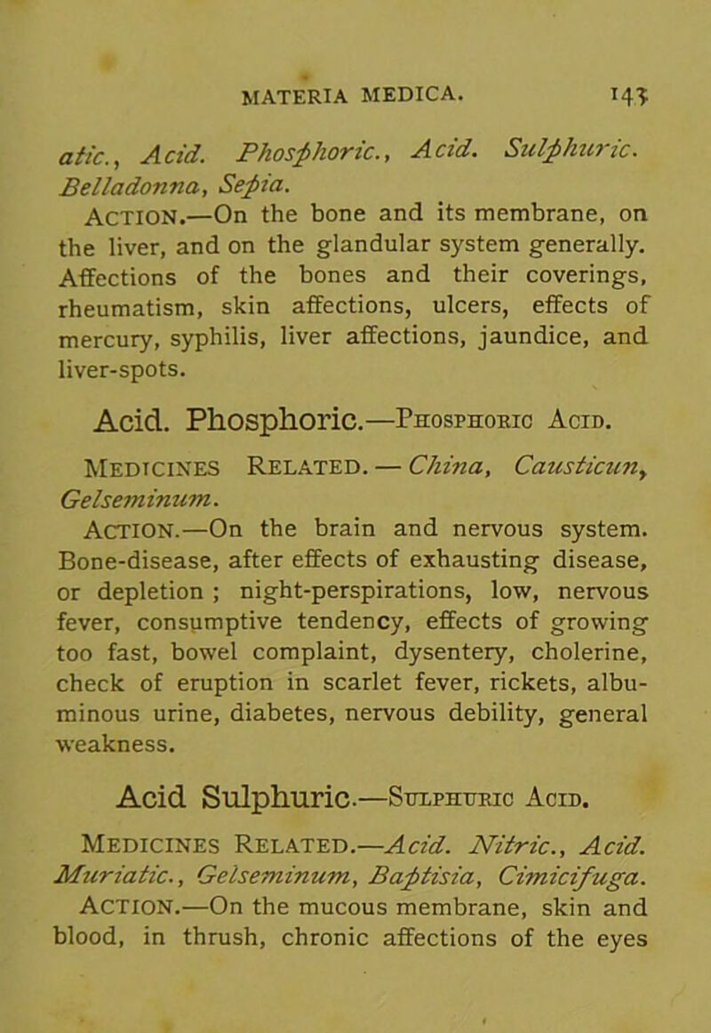 atic., Acid. Phosphoric., Acid. Sulphuric. Belladonna, Sepia. Action.—On the bone and its membrane, on the liver, and on the glandular system generally. Affections of the bones and their coverings, rheumatism, skin affections, ulcers, effects of mercury, syphilis, liver affections, jaundice, and liver-spots. Acid. Phosphoric.—Phosphoric Acid. Medicines Related. — China, Causticuny Gelseminum. Action.—On the brain and nervous system. Bone-disease, after effects of exhausting disease, or depletion ; night-perspirations, low, nervous fever, consumptive tendency, effects of growing too fast, bowel complaint, dysentery, cholerine, check of eruption in scarlet fever, rickets, albu- minous urine, diabetes, nervous debility, general weakness. Acid Sulphuric.—Sulphuric Acid. Medicines Related.—Acid. Nitric., Acid. Muriatic., Gelseminum, Baptisia, Cimicifuga. Action.—On the mucous membrane, skin and blood, in thrush, chronic affections of the eyes