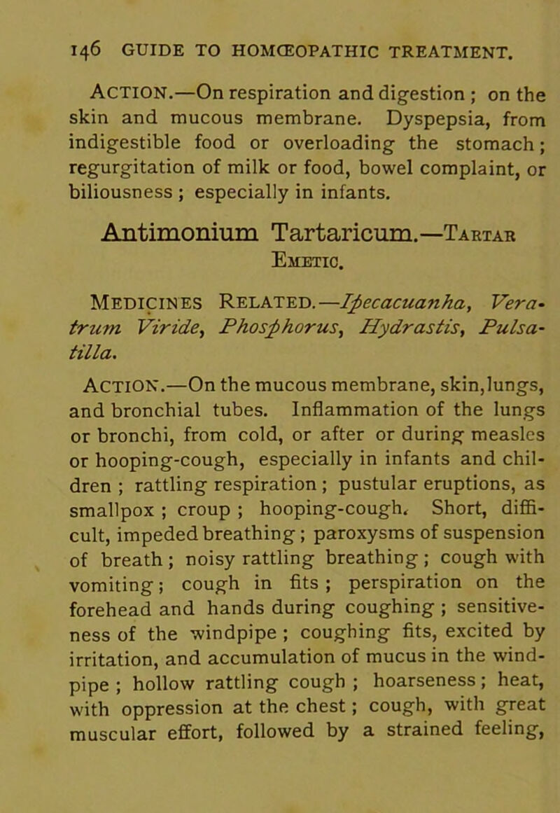 ACTION.—On respiration and digestion ; on the skin and mucous membrane. Dyspepsia, from indigestible food or overloading the stomach; regurgitation of milk or food, bowel complaint, or biliousness ; especially in infants. Antimonium Tartaricum.—Tartar Emetic. Medicines Related.—Ipecacuanha, Vera- trum Viride, Phosphorus, Hydrastis, Pulsa- tilla. Action.—On the mucous membrane, skin,lungs, and bronchial tubes. Inflammation of the lungs or bronchi, from cold, or after or during measles or hooping-cough, especially in infants and chil- dren ; rattling respiration ; pustular eruptions, as smallpox ; croup ; hooping-cough. Short, diffi- cult, impeded breathing; paroxysms of suspension of breath ; noisy rattling breathing ; cough with vomiting; cough in fits; perspiration on the forehead and hands during coughing ; sensitive- ness of the windpipe ; coughing fits, excited by irritation, and accumulation of mucus in the wind- pipe ; hollow rattling cough ; hoarseness; heat, with oppression at the chest; cough, with great muscular effort, followed by a strained feeling,