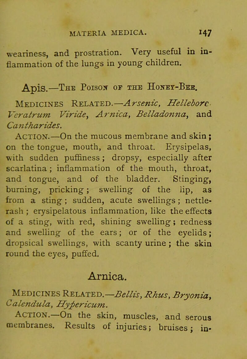 weariness, and prostration. Very useful in in- flammation of the lungs in young children. Apis.—The Poison of the Honet-Bee. Medicines Related.—Arsenic, Hellebore- Veralrum Viride, Arnica, Belladonna, and Can tharides. ACTION.—On the mucous membrane and skin ; on the tongue, mouth, and throat. Erysipelas, with sudden puffiness; dropsy, especially after scarlatina; inflammation of the mouth, throat, and tongue, and of the bladder. Stinging, burning, pricking; swelling of the lip, as from a sting; sudden, acute swellings; nettle- rash ; erysipelatous inflammation, like the effects of a sting, with red, shining swelling; redness and swelling of the ears; or of the eyelids; dropsical swellings, with scanty urine ; the skin round the eyes, puffed. Arnica. Medicines Related.—Beilis, Rhus, Bryonia, Calendula, Hypericum. Action.—On the skin, muscles, and serous membranes. Results of injuries; bruises; in-