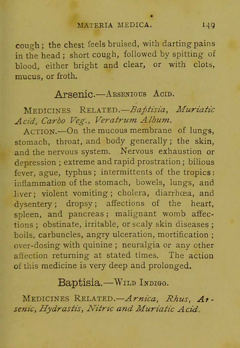 cough; the chest feels bruised, with darting pains in the head; short cough, followed by spitting of blood, either bright and clear, or with clots, mucus, or froth. Arsenic.—Arsenides Acid. Medicines Related.—Battista, Muriatic Acid, Car do Veg., Veratrum Albu?n. Action.—On the mucous membrane of lungs, stomach, throat, and body generally; the skin, and the nervous system. Nervous exhaustion or depression ; extreme and rapid prostration ; bilious fever, ague, typhus ; intermittents of the tropics: inflammation of the stomach, bowels, lungs, and liver; violent vomiting; cholera, diarrhoea, and dysentery; dropsy; affections of the heart, spleen, and pancreas; malignant womb affec- tions ; obstinate, irritable, or scaly skin diseases ; boils, carbuncles, angry ulceration, mortification ; over-dosing with quinine ; neuralgia or any other affection returning at stated times. The action of this medicine is very deep and prolonged. Baptisia.—Wild Indigo. Medicines Related.— Arnica, Rhus, Ar- senic, Hydrastis, Nitric and Muriatic Acid.