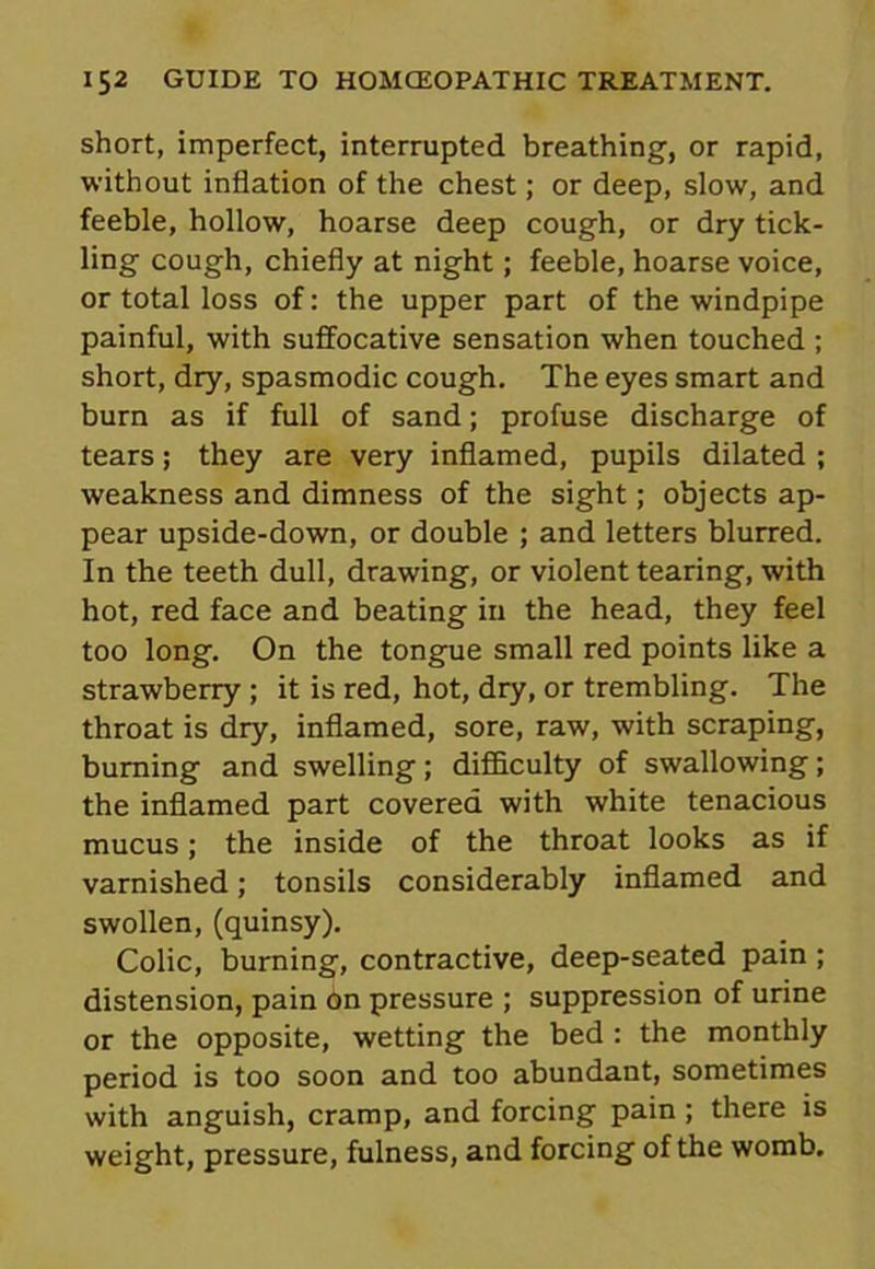 short, imperfect, interrupted breathing, or rapid, without inflation of the chest; or deep, slow, and feeble, hollow, hoarse deep cough, or dry tick- ling cough, chiefly at night; feeble, hoarse voice, or total loss of: the upper part of the windpipe painful, with suffocative sensation when touched ; short, dry, spasmodic cough. The eyes smart and burn as if full of sand; profuse discharge of tears; they are very inflamed, pupils dilated ; weakness and dimness of the sight; objects ap- pear upside-down, or double ; and letters blurred. In the teeth dull, drawing, or violent tearing, with hot, red face and beating in the head, they feel too long. On the tongue small red points like a strawberry ; it is red, hot, dry, or trembling. The throat is dry, inflamed, sore, raw, with scraping, burning and swelling; difficulty of swallowing; the inflamed part covered with white tenacious mucus; the inside of the throat looks as if varnished; tonsils considerably inflamed and swollen, (quinsy). Colic, burning, contractive, deep-seated pain ; distension, pain on pressure ; suppression of urine or the opposite, wetting the bed : the monthly period is too soon and too abundant, sometimes with anguish, cramp, and forcing pain; there is weight, pressure, fulness, and forcing of the womb.