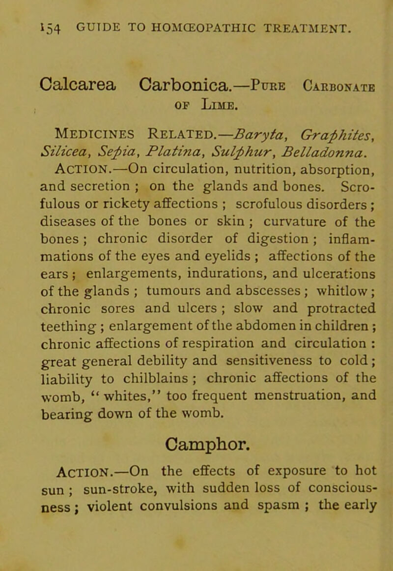 Calcarea Carbonica.—Pure Carbonate of Lime. Medicines Related.—Baryta, Graphites, Silicea, Sepia, Platina, Sulphur, Belladonna. Action.—On circulation, nutrition, absorption, and secretion ; on the glands and bones. Scro- fulous or rickety affections ; scrofulous disorders ; diseases of the bones or skin ; curvature of the bones; chronic disorder of digestion; inflam- mations of the eyes and eyelids ; affections of the ears ; enlargements, indurations, and ulcerations of the glands ; tumours and abscesses ; whitlow; chronic sores and ulcers ; slow and protracted teething ; enlargement of the abdomen in children ; chronic affections of respiration and circulation : great general debility and sensitiveness to cold; liability to chilblains ; chronic affections of the womb, “ whites,” too frequent menstruation, and bearing down of the womb. Camphor. Action.—On the effects of exposure to hot sun ; sun-stroke, with sudden loss of conscious- ness ; violent convulsions and spasm ; the early