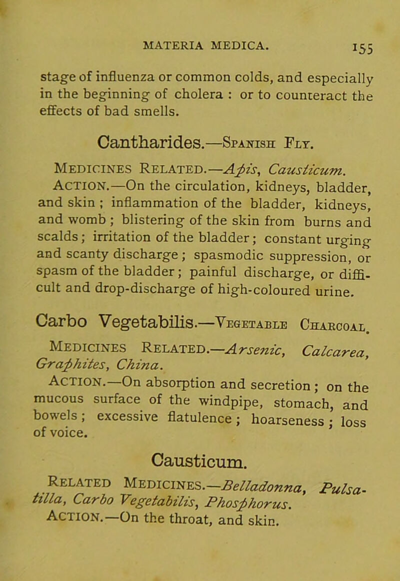 stage of influenza or common colds, and especially in the beginning of cholera : or to counteract the effects of bad smells. Cantharides.—Spanish Fit. Medicines Related. —Apis, Causiicum. Action.—On the circulation, kidneys, bladder, and skin ; inflammation of the bladder, kidneys, and womb ; blistering of the skin from burns and scalds ; irritation of the bladder; constant urging and scanty discharge; spasmodic suppression, or spasm of the bladder ; painful discharge, or diffi- cult and drop-discharge of high-coloured urine. Carbo Vegetabilis.—Vegetable Charcoal. Medicines Related .—Arsenic, Calcarea. Graphites, China. Action.—On absorption and secretion ; on the mucous surface of the windpipe, stomach, and bowels ; excessive flatulence ; hoarseness ; loss of voice. Causticum. Related Medicines—Belladonna, Pulsa- tilla, Carbo Vegetabilis, Phosphorus. Action.—On the throat, and skin.