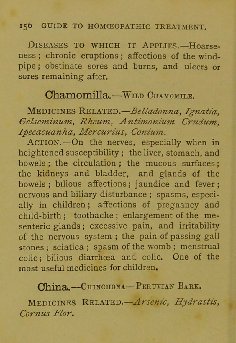 Diseases to which it Applies.—Hoarse- ness ; chronic eruptions; affections of the wind- pipe ; obstinate sores and burns, and ulcers or sores remaining after. Chamomilla.—Wild Chamomile. Medicines Related.—Belladonna, Ignatia, Gelseminum, Rheum, Antimoniujn Crudum, Ipecacuanha, Mercurius, Conium. Action.—On the nerves, especially when in heightened susceptibility ; the liver, stomach, and bowels ; the circulation ; the mucous surfaces; the kidneys and bladder, and glands of the bowels; bilious affections; jaundice and fever; nervous and biliary disturbance ; spasms, especi- ally in children; affections of pregnancy and child-birth ; toothache ; enlargement of the me- senteric glands; excessive pain, and irritability of the nervous system ; the pair, of passing gall stones ; sciatica ; spasm of the womb ; menstrual colic; bilious diarrhoea and colic. One of the most useful medicines for children. China.—Chinchona—Peruvian Bark. Medicines Related.—Arsenic, Hydrastis, Cornus Flor.