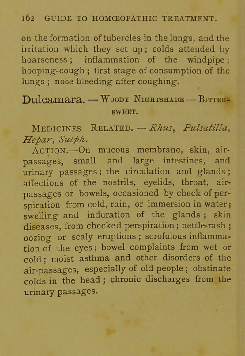 on the formation of tubercles in the lungs, and the irritation which they set up; colds attended by hoarseness; inflammation of the windpipe; hooping-cough ; first stage of consumption of the lungs ; nose bleeding .after coughing. f Dulcamara. —Woody Nightshade — Bitter- sweet. Medicines Related. — Rhus, Pulsatilla, Hefiar, Sulfih. ACTION.—On mucous membrane, skin, air- passages, small and large intestines, and urinary passages; the circulation and glands ; affections of the nostrils, eyelids, throat, air- passages or bowels, occasioned by check of per- spiration from cold, rain, or immersion in water; swelling and induration of the glands ; skin diseases, from checked perspiration; nettle-rash ; oozing or scaly eruptions ; scrofulous inflamma- tion of the eyes; bowel complaints from wet or cold; moist asthma and other disorders of the air-passages, especially of old people ; obstinate colds in the head; chronic discharges from the urinary passages.